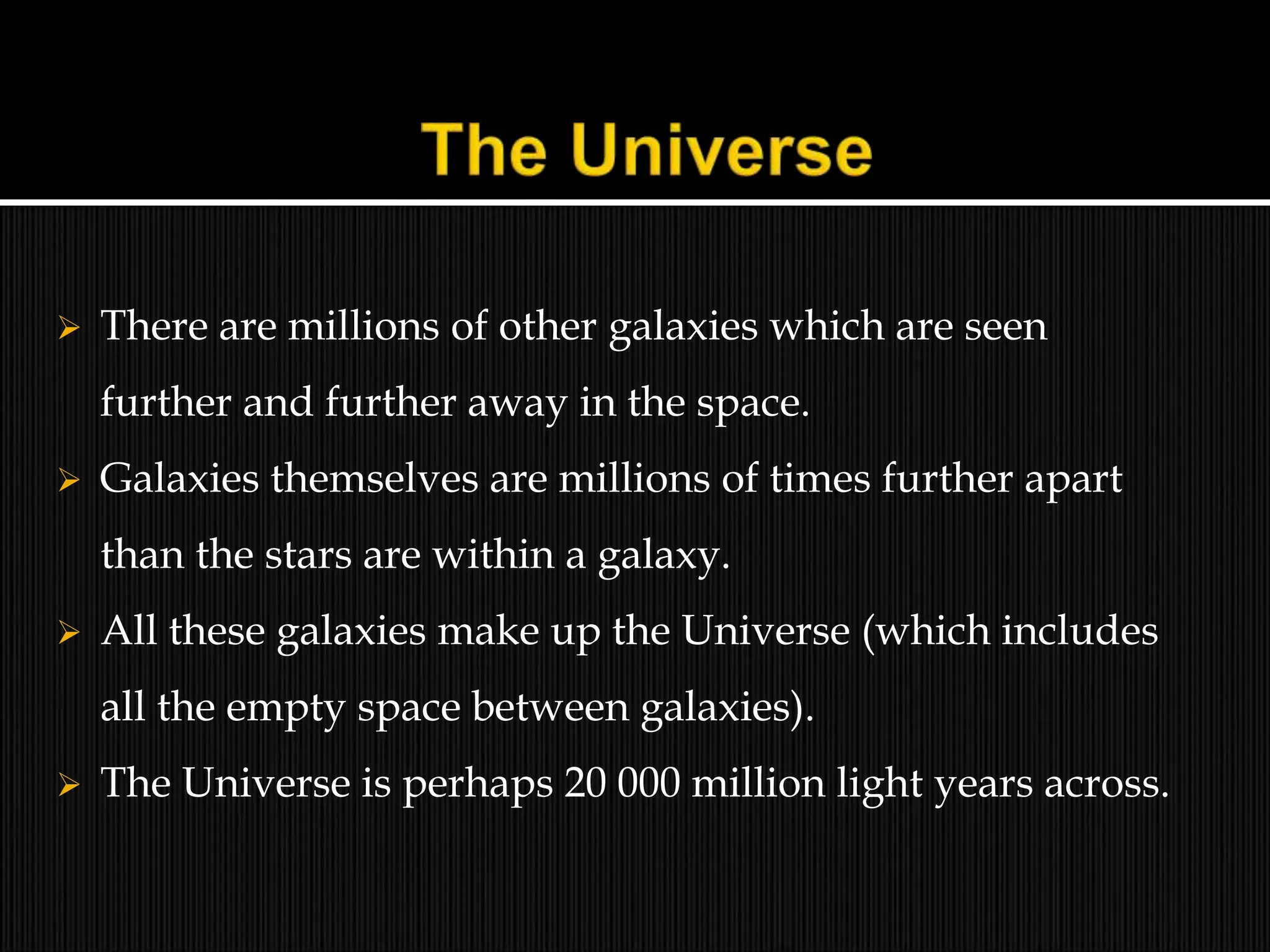  There are millions of other galaxies which are seen
further and further away in the space.
 Galaxies themselves are millions of times further apart
than the stars are within a galaxy.
 All these galaxies make up the Universe (which includes
all the empty space between galaxies).
 The Universe is perhaps 20 000 million light years across.
 