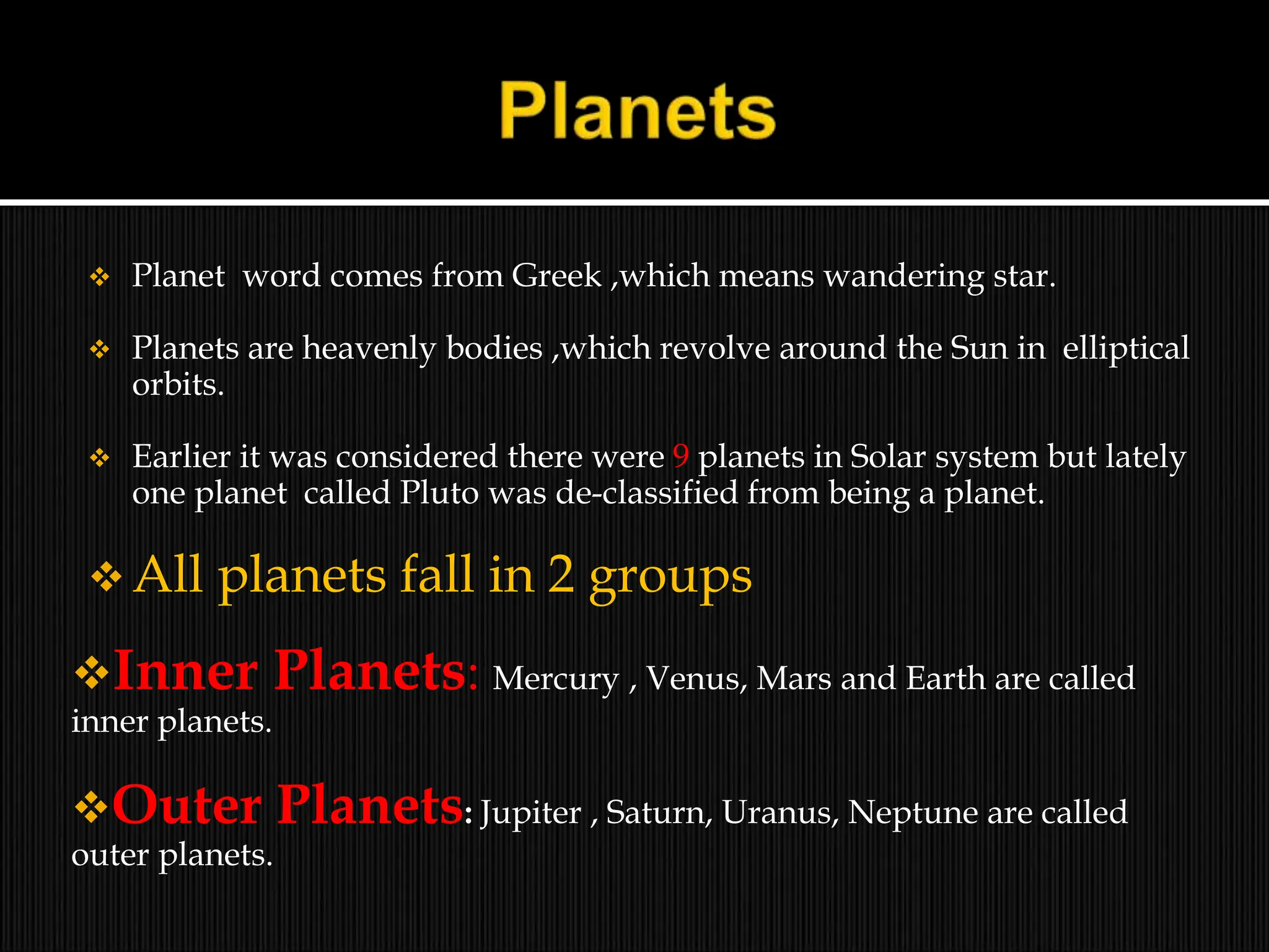  Planet word comes from Greek ,which means wandering star.
 Planets are heavenly bodies ,which revolve around the Sun in elliptical
orbits.
 Earlier it was considered there were 9 planets in Solar system but lately
one planet called Pluto was de-classified from being a planet.
 All planets fall in 2 groups
Inner Planets: Mercury , Venus, Mars and Earth are called
inner planets.
Outer Planets: Jupiter , Saturn, Uranus, Neptune are called
outer planets.
 