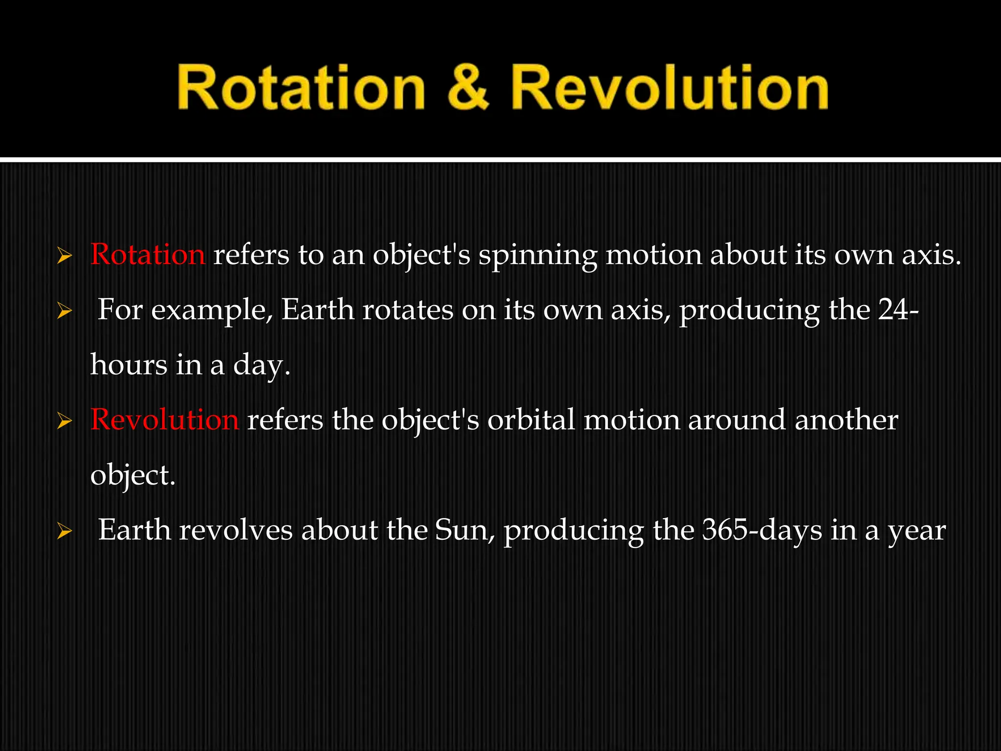  Rotation refers to an object's spinning motion about its own axis.
 For example, Earth rotates on its own axis, producing the 24-
hours in a day.
 Revolution refers the object's orbital motion around another
object.
 Earth revolves about the Sun, producing the 365-days in a year
 
