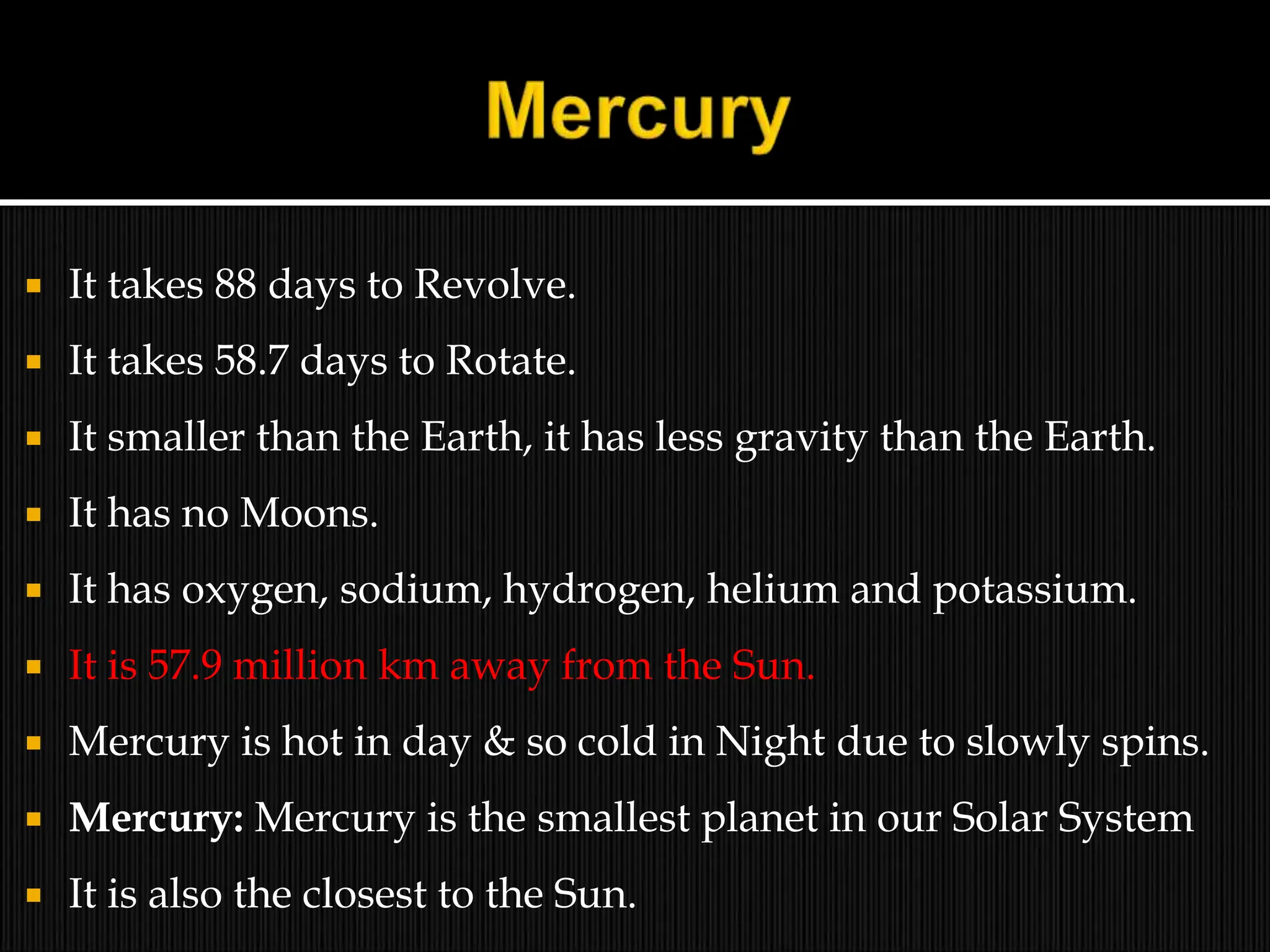  It takes 88 days to Revolve.
 It takes 58.7 days to Rotate.
 It smaller than the Earth, it has less gravity than the Earth.
 It has no Moons.
 It has oxygen, sodium, hydrogen, helium and potassium.
 It is 57.9 million km away from the Sun.
 Mercury is hot in day & so cold in Night due to slowly spins.
 Mercury: Mercury is the smallest planet in our Solar System
 It is also the closest to the Sun.
 