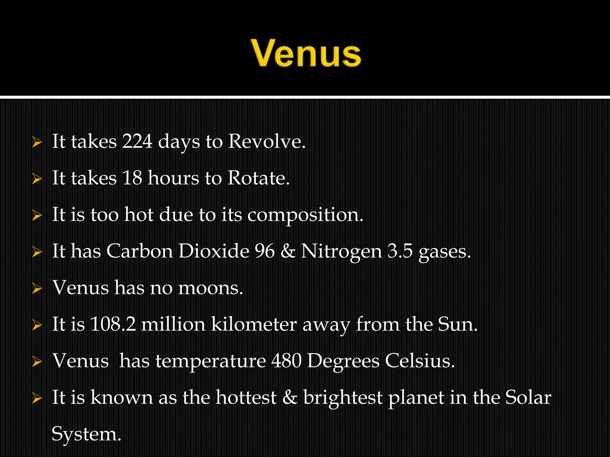  It takes 224 days to Revolve.
 It takes 18 hours to Rotate.
 It is too hot due to its composition.
 It has Carbon Dioxide 96 & Nitrogen 3.5 gases.
 Venus has no moons.
 It is 108.2 million kilometer away from the Sun.
 Venus has temperature 480 Degrees Celsius.
 It is known as the hottest & brightest planet in the Solar
System.
 