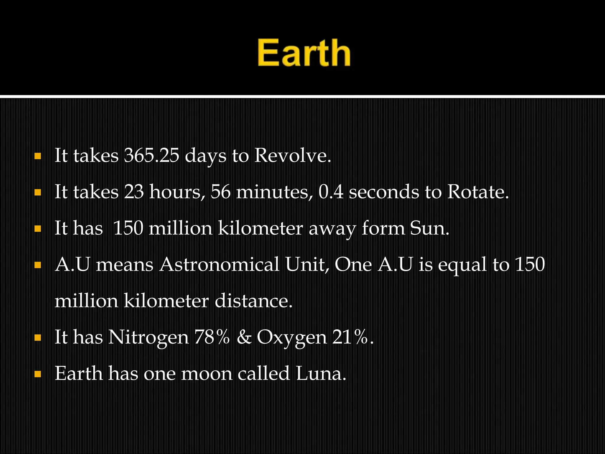  It takes 365.25 days to Revolve.
 It takes 23 hours, 56 minutes, 0.4 seconds to Rotate.
 It has 150 million kilometer away form Sun.
 A.U means Astronomical Unit, One A.U is equal to 150
million kilometer distance.
 It has Nitrogen 78% & Oxygen 21%.
 Earth has one moon called Luna.
 