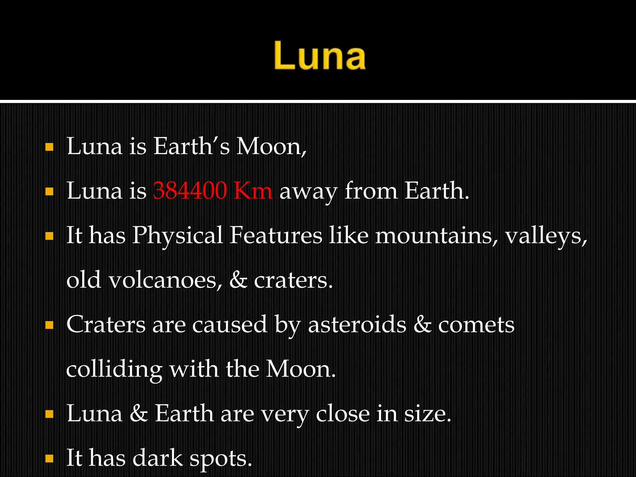  Luna is Earth’s Moon,
 Luna is 384400 Km away from Earth.
 It has Physical Features like mountains, valleys,
old volcanoes, & craters.
 Craters are caused by asteroids & comets
colliding with the Moon.
 Luna & Earth are very close in size.
 It has dark spots.
 