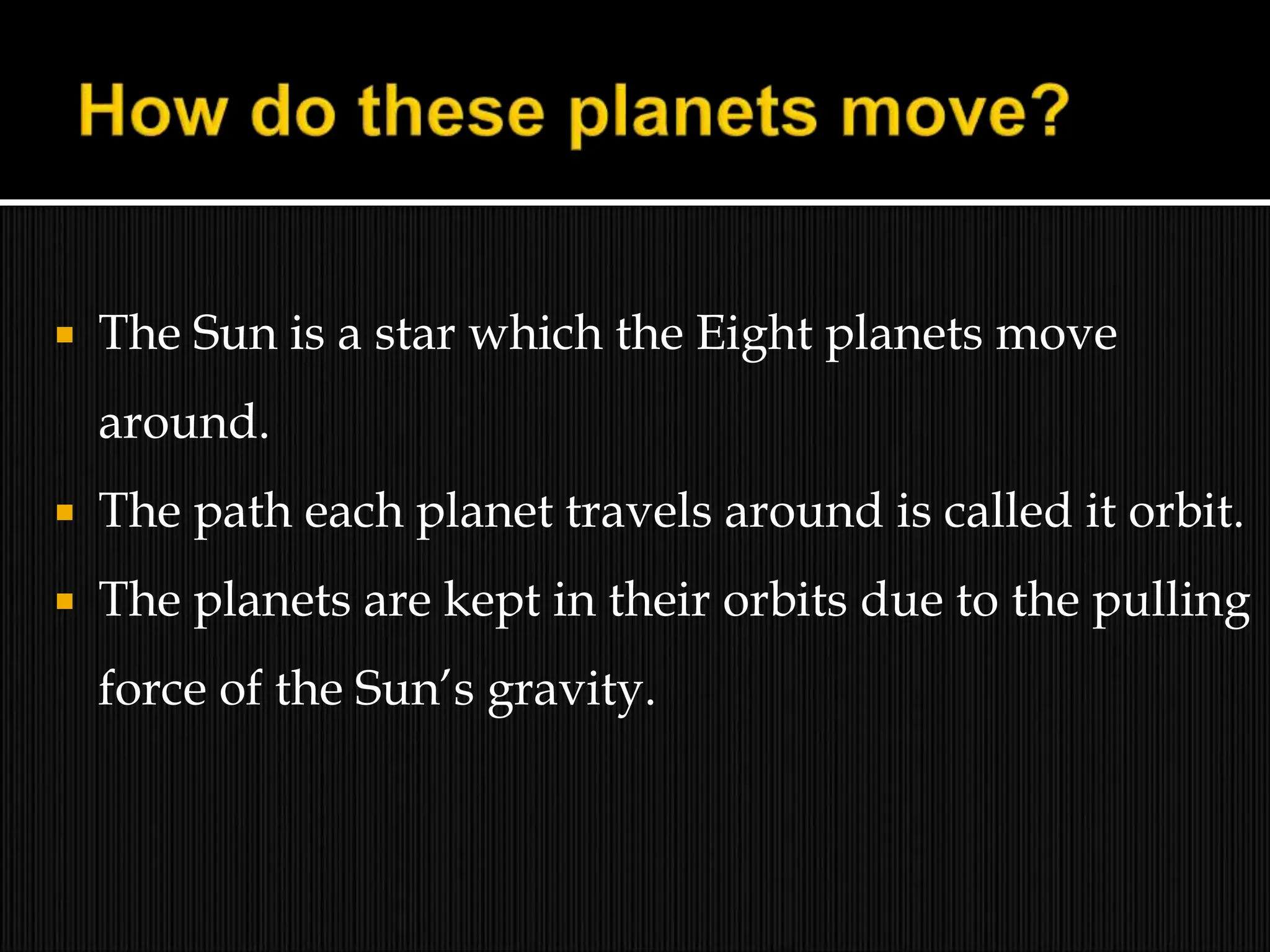  The Sun is a star which the Eight planets move
around.
 The path each planet travels around is called it orbit.
 The planets are kept in their orbits due to the pulling
force of the Sun’s gravity.
 