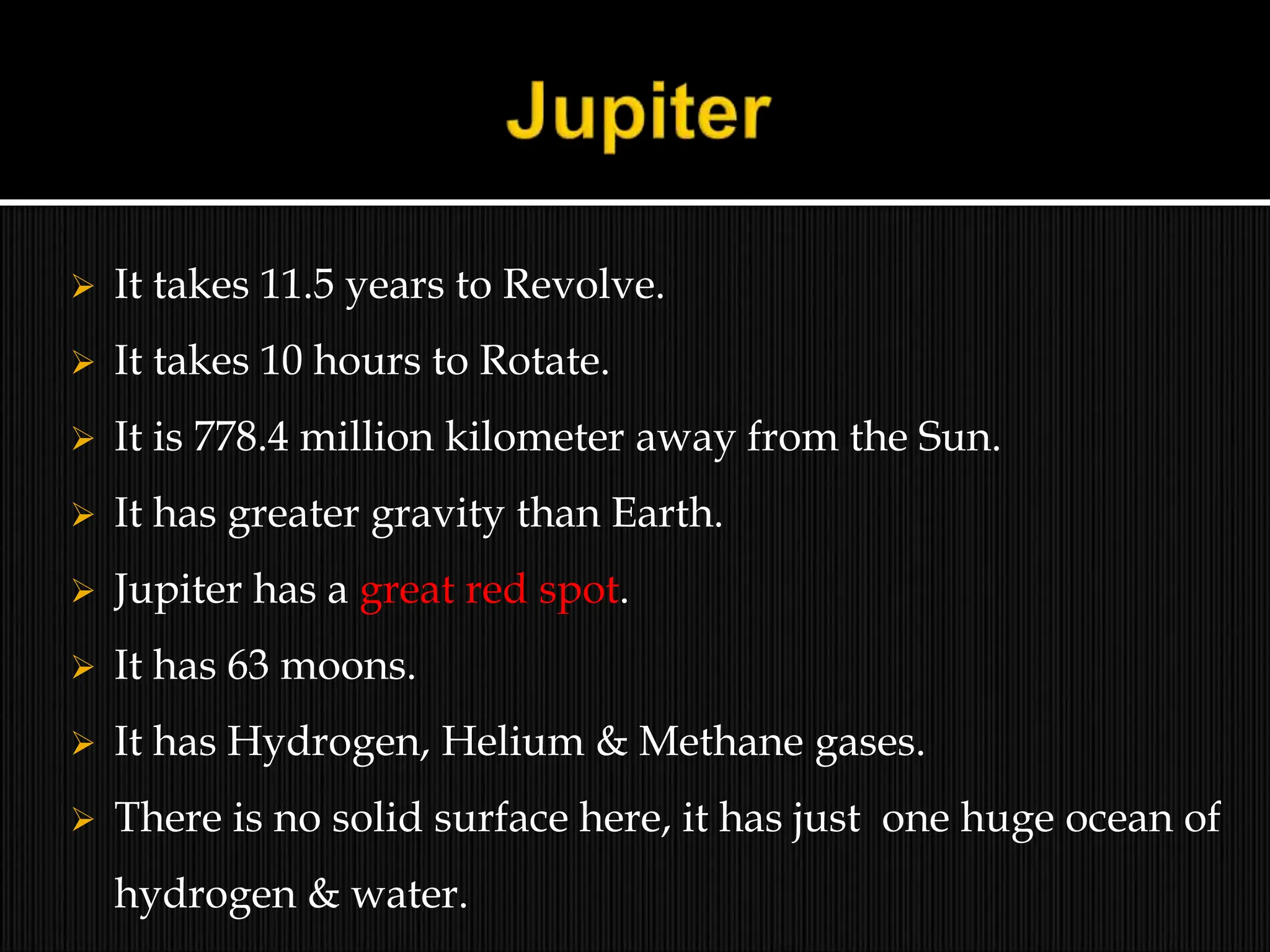  It takes 11.5 years to Revolve.
 It takes 10 hours to Rotate.
 It is 778.4 million kilometer away from the Sun.
 It has greater gravity than Earth.
 Jupiter has a great red spot.
 It has 63 moons.
 It has Hydrogen, Helium & Methane gases.
 There is no solid surface here, it has just one huge ocean of
hydrogen & water.
 