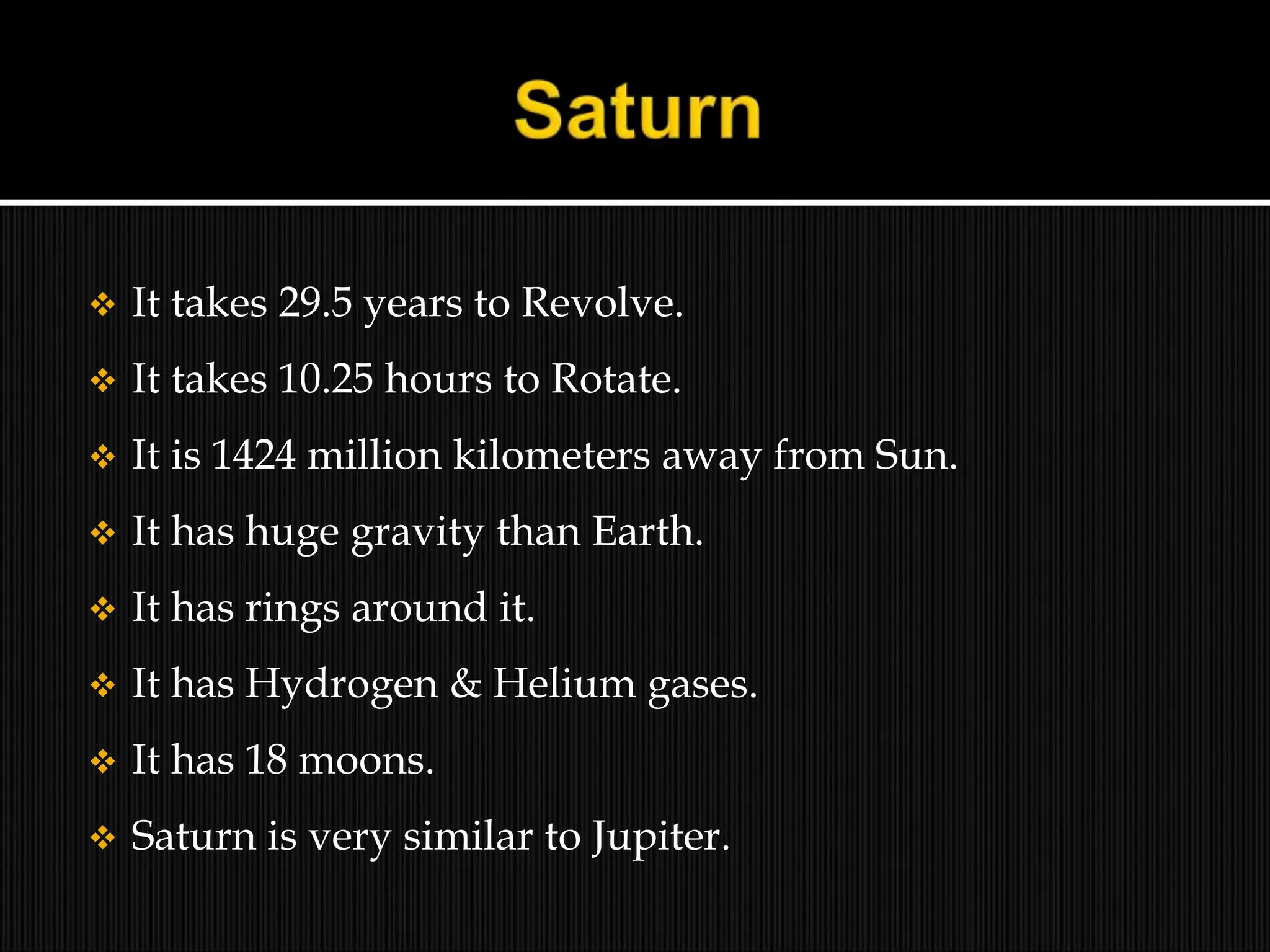  It takes 29.5 years to Revolve.
 It takes 10.25 hours to Rotate.
 It is 1424 million kilometers away from Sun.
 It has huge gravity than Earth.
 It has rings around it.
 It has Hydrogen & Helium gases.
 It has 18 moons.
 Saturn is very similar to Jupiter.
 