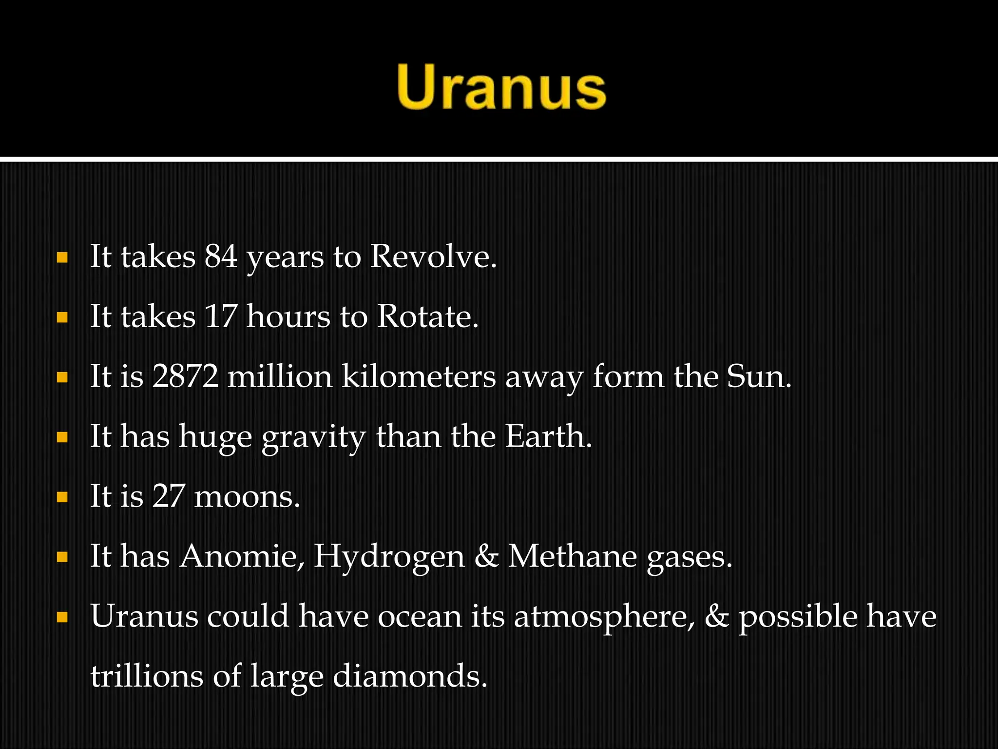  It takes 84 years to Revolve.
 It takes 17 hours to Rotate.
 It is 2872 million kilometers away form the Sun.
 It has huge gravity than the Earth.
 It is 27 moons.
 It has Anomie, Hydrogen & Methane gases.
 Uranus could have ocean its atmosphere, & possible have
trillions of large diamonds.
 