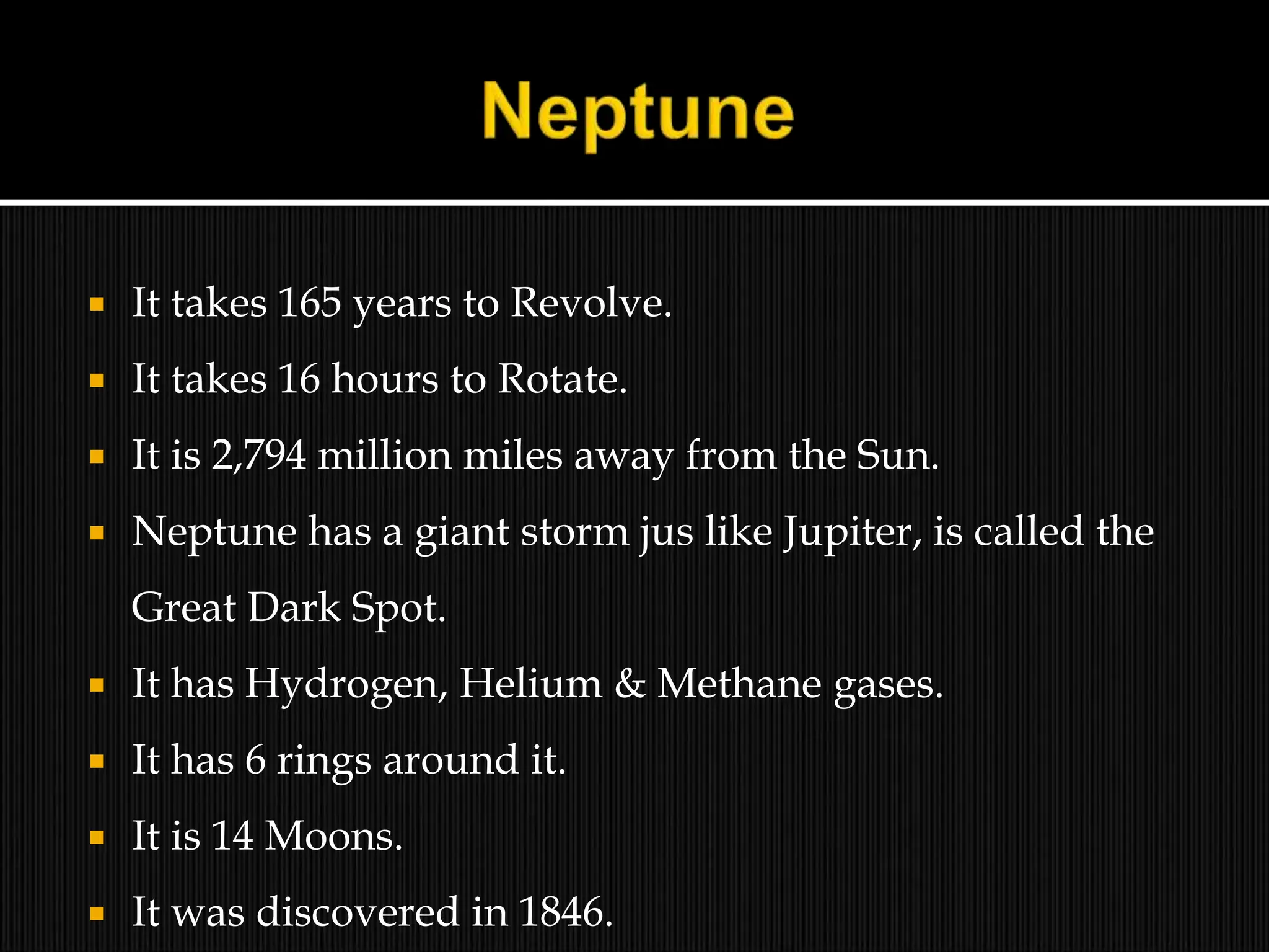  It takes 165 years to Revolve.
 It takes 16 hours to Rotate.
 It is 2,794 million miles away from the Sun.
 Neptune has a giant storm jus like Jupiter, is called the
Great Dark Spot.
 It has Hydrogen, Helium & Methane gases.
 It has 6 rings around it.
 It is 14 Moons.
 It was discovered in 1846.
 