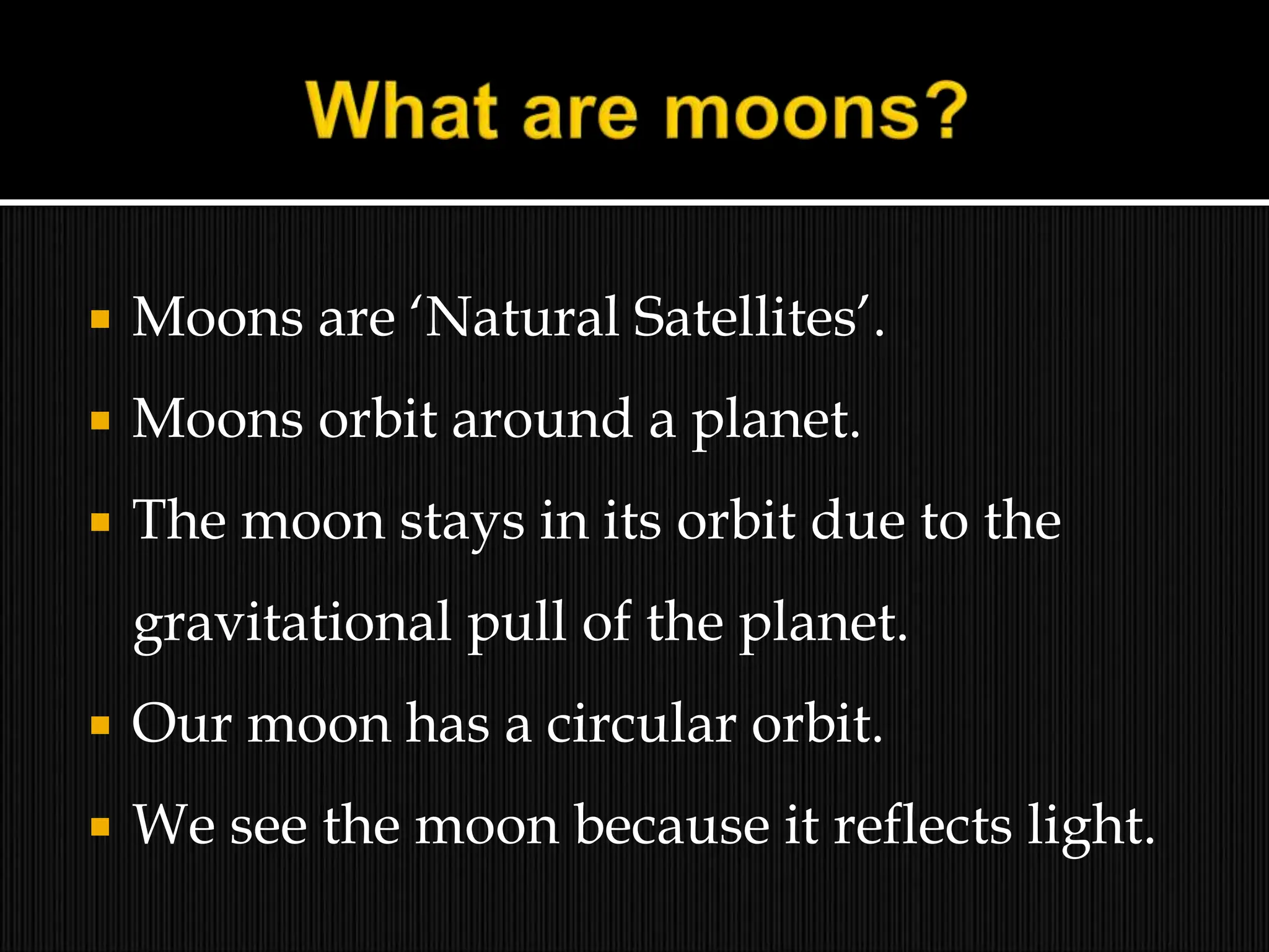  Moons are ‘Natural Satellites’.
 Moons orbit around a planet.
 The moon stays in its orbit due to the
gravitational pull of the planet.
 Our moon has a circular orbit.
 We see the moon because it reflects light.
 