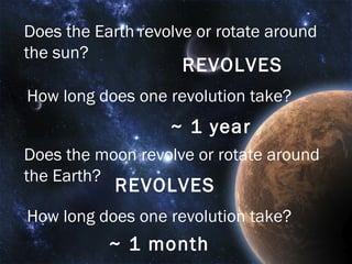 Does the Earth revolve or rotate around the sun? REVOLVES How long does one revolution take? ~ 1 year Does the moon revolve or rotate around the Earth? REVOLVES How long does one revolution take? ~ 1 month 