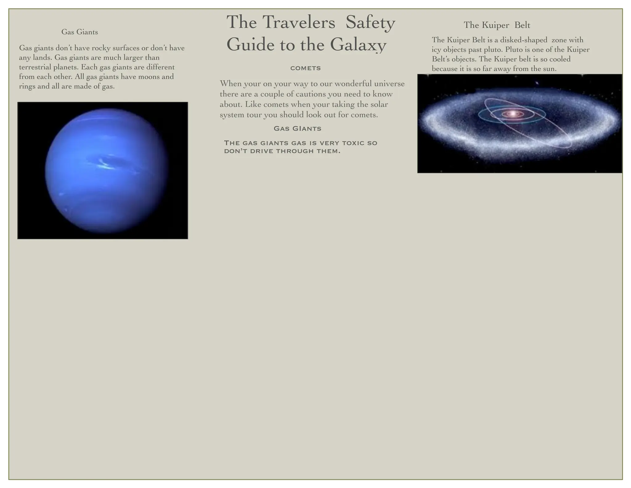 Gas Giants
                                                      The Travelers Safety                                       The Kuiper Belt

Gas giants don’t have rocky surfaces or don’t have    Guide to the Galaxy                              The Kuiper Belt is a disked-shaped zone with
                                                                                                       icy objects past pluto. Pluto is one of the Kuiper
any lands. Gas giants are much larger than                                                             Belt’s objects. The Kuiper belt is so cooled
terrestrial planets. Each gas giants are different                    comets                           because it is so far away from the sun.
from each other. All gas giants have moons and
rings and all are made of gas.                       When your on your way to our wonderful universe
                                                     there are a couple of cautions you need to know
                                                     about. Like comets when your taking the solar
                                                     system tour you should look out for comets.
                                                                  Gas GIants
                                                      The gas giants gas is very toxic so
                                                      don’t drive through them.
 