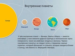 Внутренние планеты
У трёх внутренних планет — Венеры, Земли и Марса — имеется
атмосфера; у всех имеются ударные кратеры и тектонические черты
поверхности, такие как рифтовые впадины и вулканы. Термин
«внутренние планеты» не следует путать с термином «малые
планеты», который обозначает те планеты, которые находятся ближе
к Солнцу, чем Земля (т.е. Меркурий и Венера).
Меркурий
Венера
Земля
Марс
Солнце
 