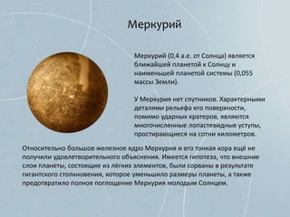 Меркурий
Меркурий (0,4 а.е. от Солнца) является
ближайшей планетой к Солнцу и
наименьшей планетой системы (0,055
массы Земли).
У Меркурия нет спутников. Характерными
деталями рельефа его поверхности,
помимо ударных кратеров, являются
многочисленные лопастевидные уступы,
простирающиеся на сотни километров.
Относительно большое железное ядро Меркурия и его тонкая кора ещё не
получили удовлетворительного объяснения. Имеется гипотеза, что внешние
слои планеты, состоящие из лёгких элементов, были сорваны в результате
гигантского столкновения, которое уменьшило размеры планеты, а также
предотвратило полное поглощение Меркурия молодым Солнцем.
 