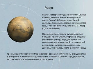 Марс
Марс – четвертая по удаленности от Солнца
планета, меньше Земли и Венеры (0,107
массы Земли). Обладает атмосферой,
состоящей главным образом из углекислого
газа, с поверхностным давлением 6,1 мбар
(0,6 % от земного).
На его поверхности есть вулканы, самый
большой из них Олимп. Рифтовые впадины
(долины Маринер) наряду с вулканами
свидетельствуют о прошлой геологической
активности, которая, по современным
данным, окончилась около 2 млн лет назад.
Красный цвет поверхности Марса вызван большим количеством оксида железа
в его грунте. У планеты есть два спутника — Фобос и Деймос. Предполагается,
что они являются захваченными астероидами.
 