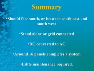 Summary
•Should face south, or between south east and
south west
•Stand alone or grid connected
•DC converted to AC
•Around 16 panels completes a system
•Little maintenance required.