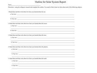 Outline for Solar System Report Name____________________________________________ Directions - using the webquest, research and complete this outline. You need to find at least two facts about each of the following subjects. 1.Read about and then write about two facts you learned about the sun. a. Fact one - ______________________________________________________________________________________ ________________________________________________________________________________________________ b. Fact one - ______________________________________________________________________________________ ________________________________________________________________________________________________ 2. Read about and then write about two facts you learned about the moon. a. Fact one - ______________________________________________________________________________________ ________________________________________________________________________________________________  b. Fact two - ______________________________________________________________________________________ ________________________________________________________________________________________________ 3. Read about and then write about two facts you learned about the stars. a. Fact one - ______________________________________________________________________________________ ________________________________________________________________________________________________ b. Fact two - _____________________________________________________________________________________ ________________________________________________________________________________________________ 4. Read about and then write about two facts you learned about the planets. a. Fact one - _____________________________________________________________________________________ _______________________________________________________________________________________________ b. Fact two - ____________________________________________________________________________________ _______________________________________________________________________________________________ 5. Read about and then write about two facts you learned about the earth. a. Fact one - ____________________________________________________________________________________ _______________________________________________________________________________________________ b. Fact two - ____________________________________________________________________________________ _______________________________________________________________________________________________ 