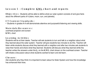 Lesson 5 – Complete  KWL  chart and reports Objectives : Students will be able to define what our solar system consists of and give facts about the different parts of it (stars, moon, sun, and planets).   CT Content Standards:    Students in grades K-4 will  demonstrate attentive and purposeful listening and viewing skills. Materials/Resources:  overhead projector and screen  KWL  chart Learning Activities Students will be at their desks. Teacher will ask students to turn and talk to a neighbor about what they learned about the solar system. Teacher will give students two minutes to do this. Teacher will listen while students discuss what they learned with a neighbor and after two minutes ask students to raise their hands and share what they learned. Students will discuss what they learned while the teacher writes the answers under the  L   on the  KWL  chart shown on the overhead screen. Teacher will initiate a discussion about what students wanted to learn and did learn.    Closure: Ask students why they think it is important to learn about he Solar System and how this  knowledge has enhanced their lives.   