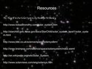 Resources The Planets in Our Solar System, by Fran k lyn M. Branley http://www.kidsastronomy.com/solar_system.htm  http://starchild.gsfc.nasa.gov/docs/StarChild/solar_system_level1/solar_syste m.html  http://www.bbc.co.uk/science/space/solarsystem/  http://www.brainpop.com/science/space/solarsystem/index.weml  http://en.wikipedia.org/wiki/Solar_System  http://www.solarviews.com/eng/solarsys.htm  