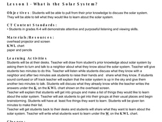 Lesson 1 - What is the Solar System? Objectives : Students will be able to pull from their prior  knowledge to discuss the solar system .  They will be able to tell what they would li ke to learn about the solar system .   CT Content Standards:  Students in grades K-4 will  demonstrate attentive and purposeful listening and viewing skills. Materials/Resources:  overhead projector and screen  KWL  chart paper and pencils   Learning Activities Students will be at their desks. Teacher will draw from student’s prior knowledge about solar system by asking them to turn and talk to a neighbor about what they know about the solar system. Teacher will give students two minutes to do this. Teacher will listen while students discuss what they know with a neighbor and after two minutes ask students to raise their hands and  share what they know. If students sound confused or off track teacher will explain that the solar system is up in the sky and give them another two minutes to talk. Students will discuss what they already know while the teacher writes the answers under the  K  on the  KWL  chart shown on the overhead screen.  Teacher will explain that students will get into groups and make a list of things they would like to learn about the solar system. Teacher will ask students to get into their groups at their usual places and begin brainstorming. Students will have at  least five things they want to learn. Students will be given ten minutes to make their list. Teacher will get students bac k to their desks  and students will share what they want to learn about the solar system. Teacher will write what students want to learn under the  W  on the  KWL  chart. Closure: Students will be as ked what they learned while discussing what they know and want to learn about the solar system. Explain that we are only a tiny part of our solar system.    