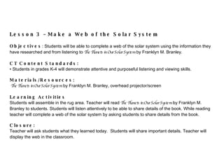 Lesson 3 – Ma k e a Web of the Solar System Objectives : Students will be able to complete a web of the solar system using the information they have researched and from listening to  The Planets in Our Solar System  by Fran klyn M. Branley. CT Content Standards:  Students in grades K-4 will  demonstrate attentive and purposeful listening and viewing skills.   Materials/Resources:  The Planets in Our Solar System  by Fran klyn M. Branley, o verhead projector/screen   Learning Activities Students will assemble in the rug area. Teacher will read  The Planets in Our Solar System  by Fran klyn M. Branley to students. Students will listen attentively to be able to share details of the boo k.  While reading teacher will complete a web of the solar system by as king students to share  details from the boo k. Closure: Teacher will ask students what they learned today.  Students will share important details. Teacher will display the web in the classroom. 