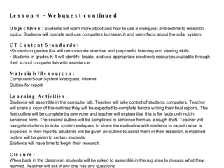 Lesson 4 – Webquest continued   Objectives : Students will learn more about and how to use a webquest and outline to research topics. Students will operate and use computers to research and learn facts about the solar system.    CT Content Standards:  Students in grades K-4 will  demonstrate attentive and purposeful listening and viewing skills.  Students in grades K-4 will identify, locate, and use appropriate electronic resources available through their school computer lab with assistance.   Materials/Resources:  Computers/Solar System Webquest, internet Outline for report   Learning Activities Students will assemble in the computer lab. Teacher will take control of students computers. Teacher will share a copy of the outlines they will be expected to complete before writing their final reports. The first outline will be complete by everyone and teacher will explain that this is for facts only not in sentence form. The second outline will be completed in sentence form as a rough draft. Teacher will navigate students to solar system webquest to share the evaluation with students to explain what is expected in their reports. Students will be given an outline to assist them in their research, a modified outline will be given to certain students. Students will have time to begin their research.   Closure: When bac k in the classroom s tudents will be as ked to assemble in the rug area to discuss what they learned. Teacher will ask if any one has any questions.  