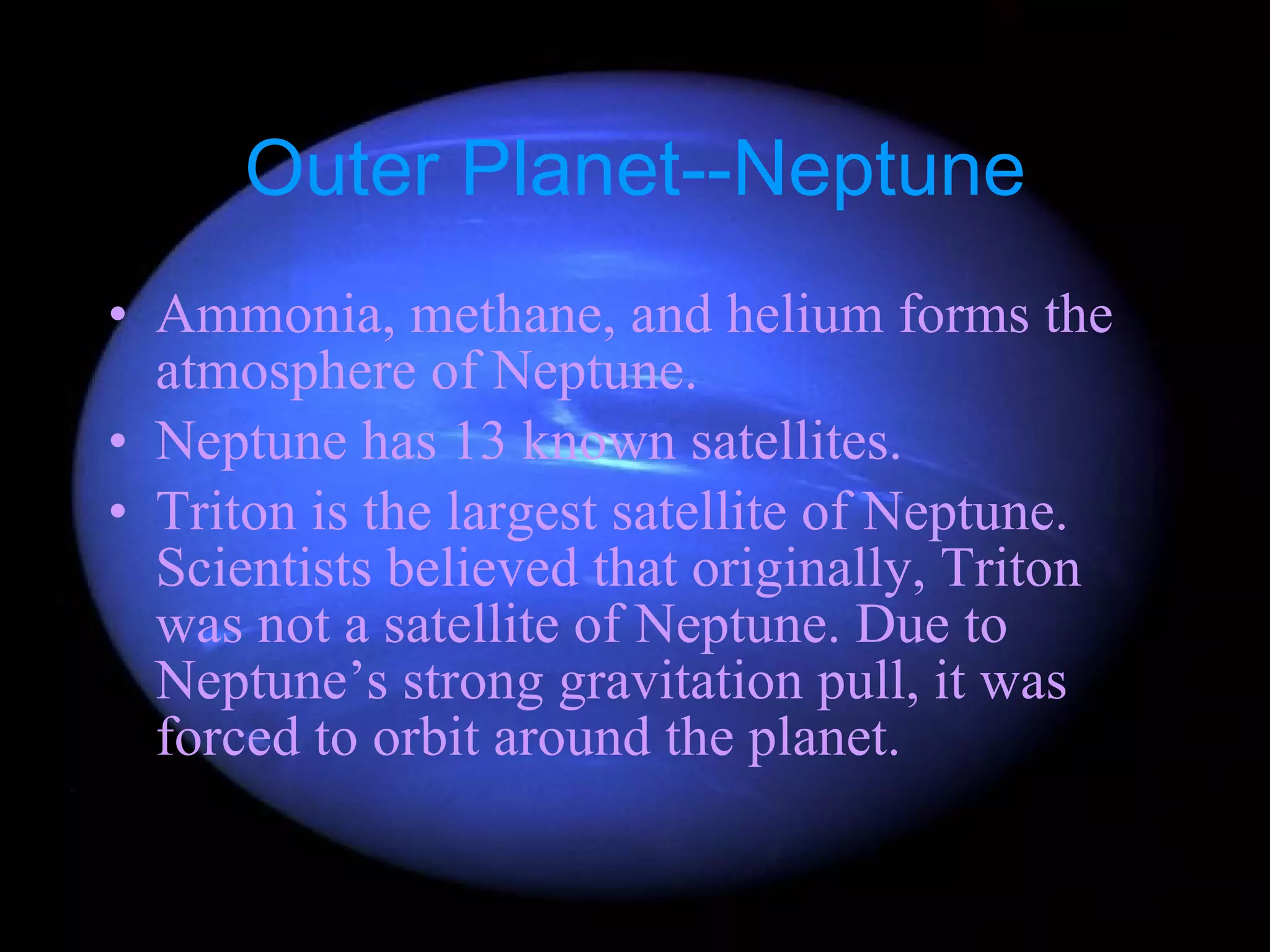 Outer Planet--Neptune Ammonia, methane, and helium forms the atmosphere of Neptune. Neptune has 13 known satellites. Triton is the largest satellite of Neptune. Scientists believed that originally, Triton was not a satellite of Neptune. Due to Neptune’s strong gravitation pull, it was forced to orbit around the planet. 