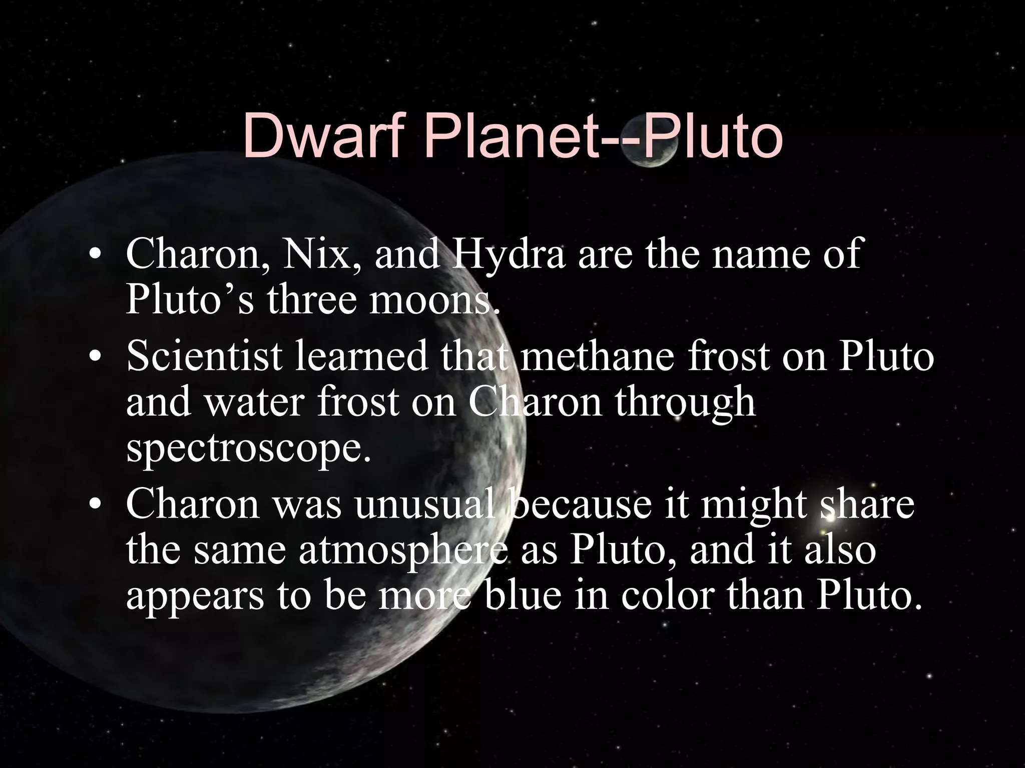 Dwarf Planet--Pluto Charon, Nix, and Hydra are the name of Pluto’s three moons. Scientist learned that methane frost on Pluto and water frost on Charon through spectroscope. Charon was unusual because it might share the same atmosphere as Pluto, and it also appears to be more blue in color than Pluto. 