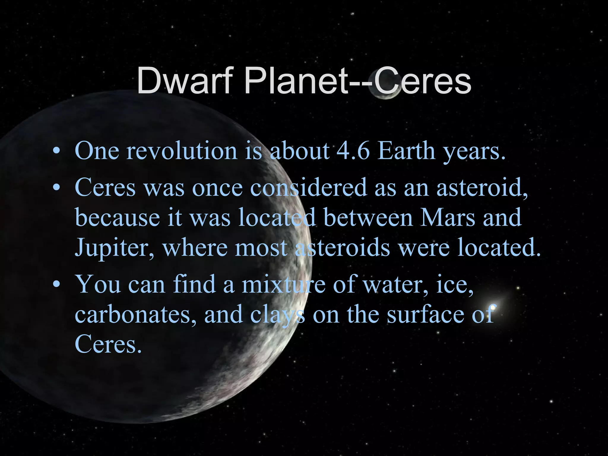 Dwarf Planet--Ceres One revolution is about 4.6 Earth years. Ceres was once considered as an asteroid, because it was located between Mars and Jupiter, where most asteroids were located. You can find a mixture of water, ice, carbonates, and clays on the surface of Ceres. 