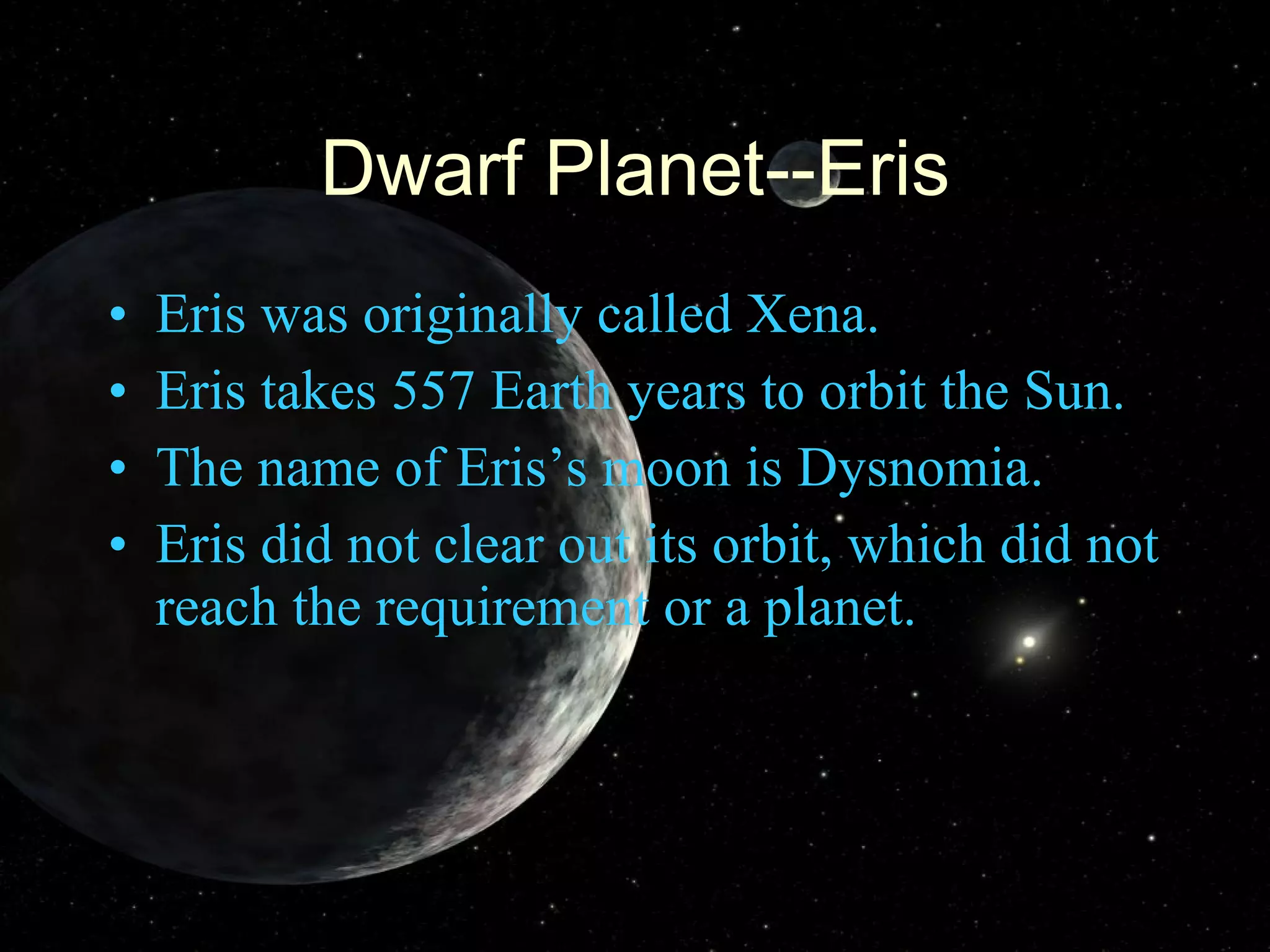 Dwarf Planet--Eris Eris was originally called Xena. Eris takes 557 Earth years to orbit the Sun. The name of Eris’s moon is Dysnomia. Eris did not clear out its orbit, which did not reach the requirement or a planet. 
