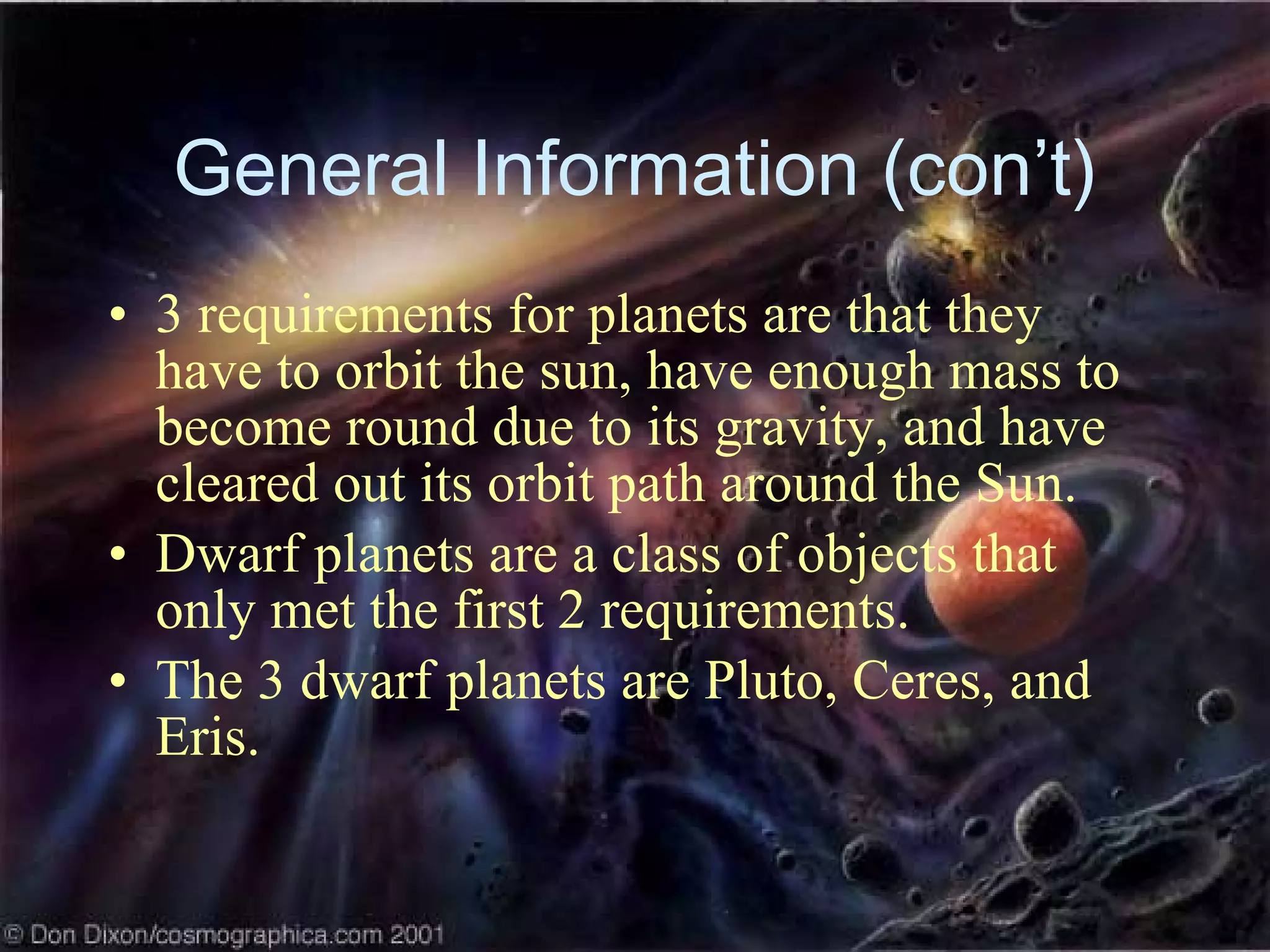 General Information (con’t) 3 requirements for planets are that they have to orbit the sun, have enough mass to become round due to its gravity, and have cleared out its orbit path around the Sun. Dwarf planets are a class of objects that only met the first 2 requirements. The 3 dwarf planets are Pluto, Ceres, and Eris. 