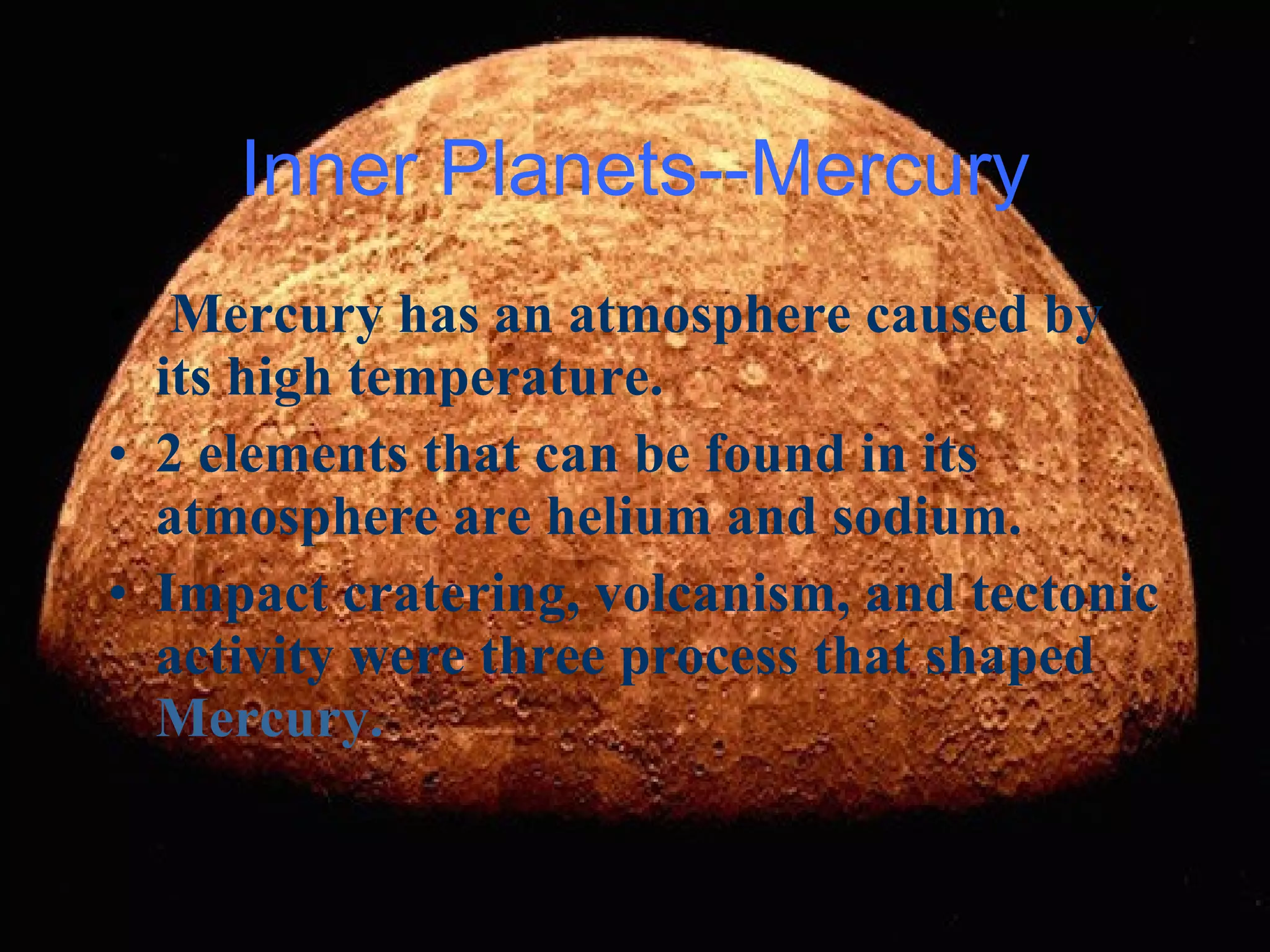 Mercury has an atmosphere caused by its high temperature. 2 elements that can be found in its atmosphere are helium and sodium. Impact cratering, volcanism, and tectonic activity were three process that shaped  Mercury. Inner Planets--Mercury 