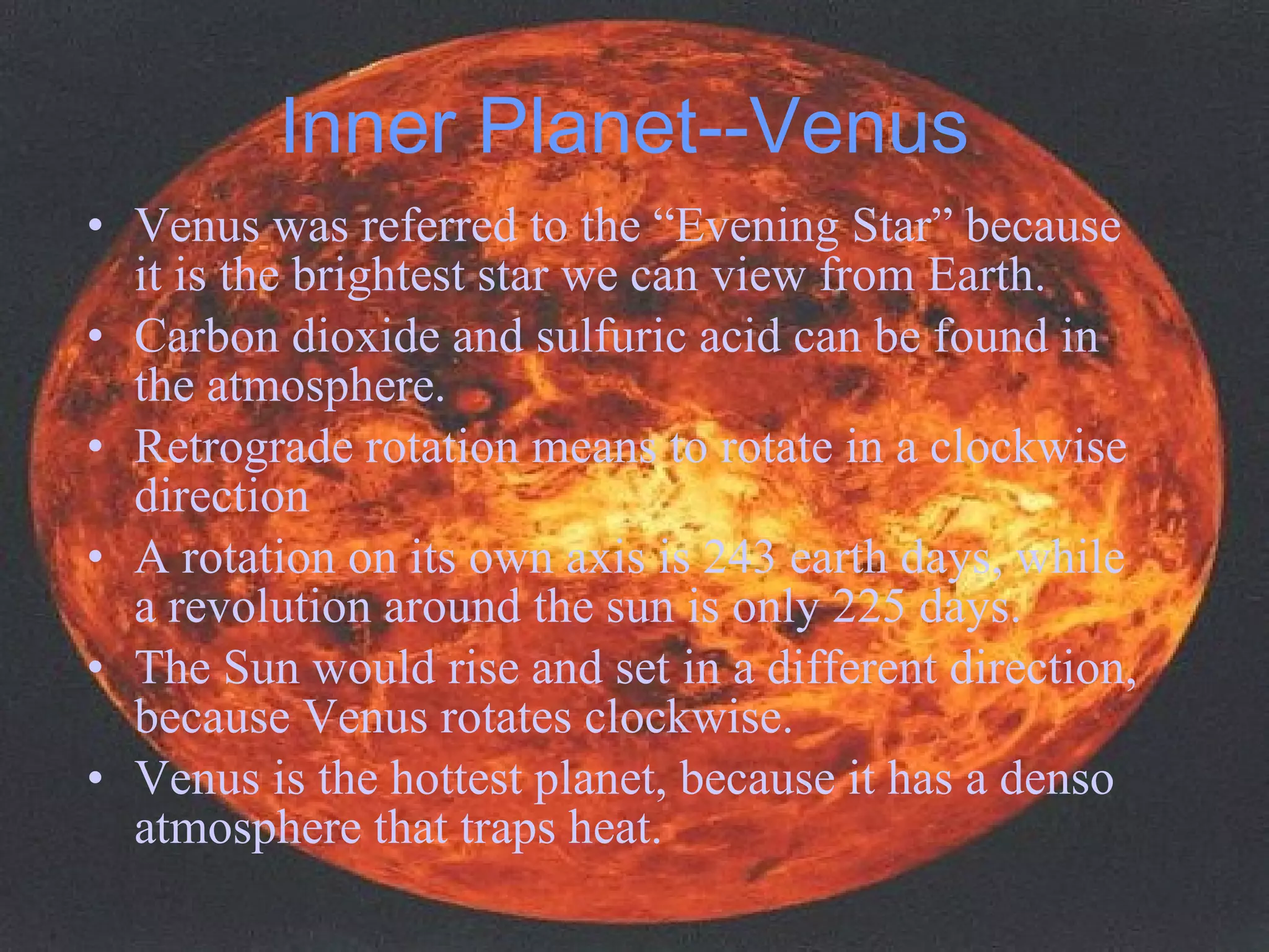 Inner Planet--Venus Venus was referred to the “Evening Star” because it is the brightest star we can view from Earth.  Carbon dioxide and sulfuric acid can be found in the atmosphere. Retrograde rotation means to rotate in a clockwise direction A rotation on its own axis is 243 earth days, while a revolution around the sun is only 225 days. The Sun would rise and set in a different direction, because Venus rotates clockwise. Venus is the hottest planet, because it has a denso atmosphere that traps heat. 