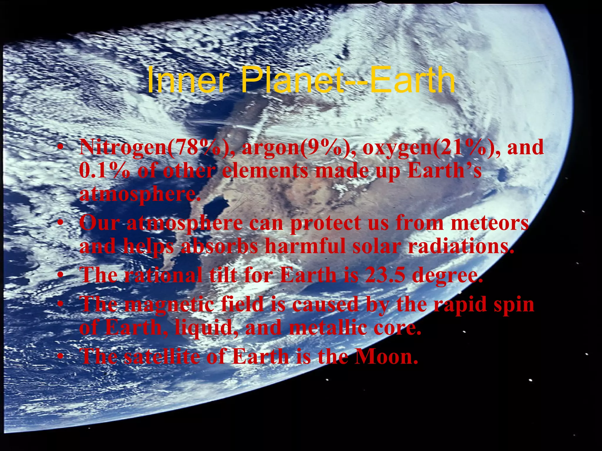 Inner Planet--Earth Nitrogen(78%), argon(9%), oxygen(21%), and 0.1% of other elements made up Earth’s atmosphere. Our atmosphere can protect us from meteors and helps absorbs harmful solar radiations. The rational tilt for Earth is 23.5 degree. The magnetic field is caused by the rapid spin of Earth, liquid, and metallic core. The satellite of Earth is the Moon. 