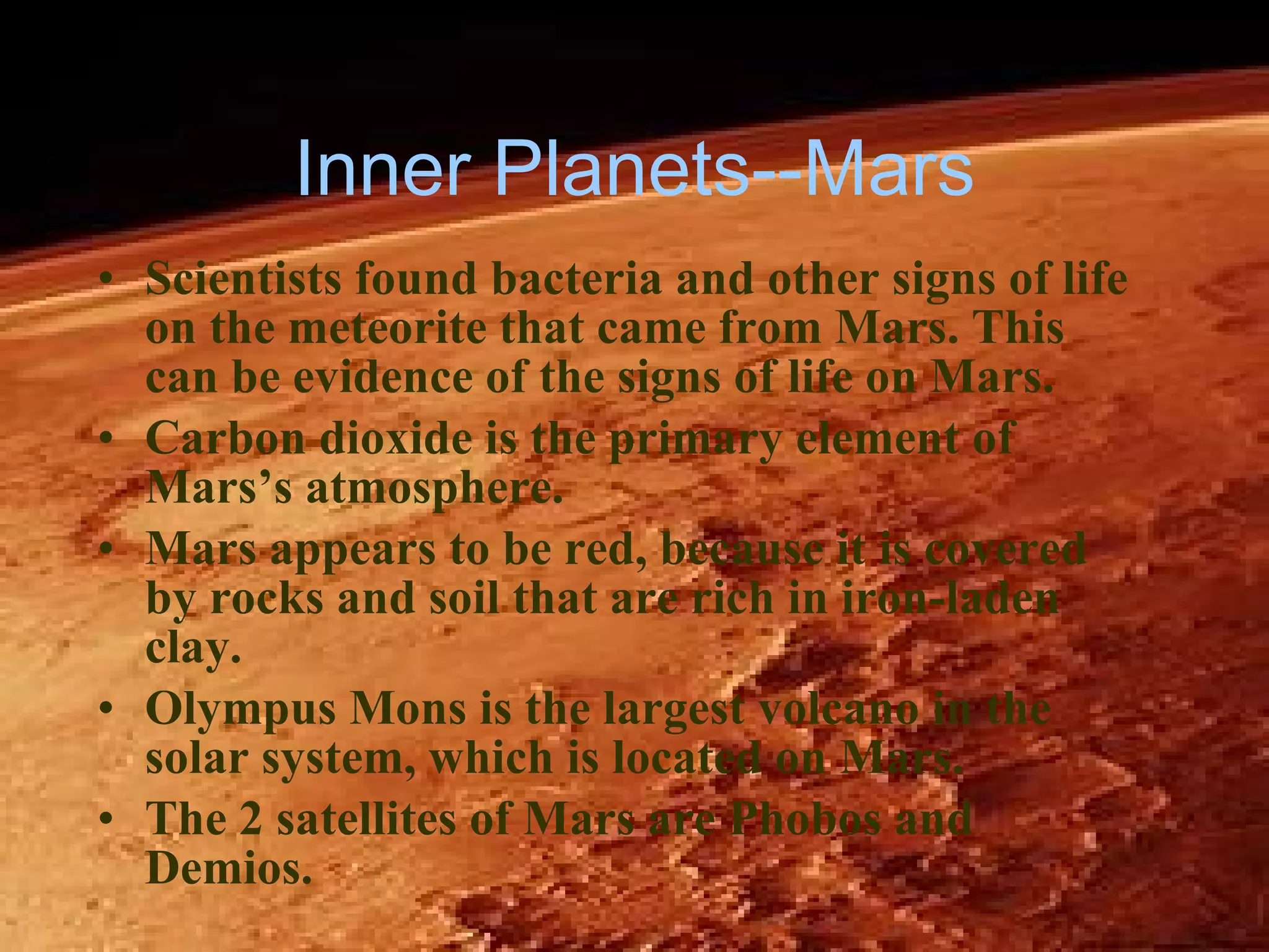 Inner Planets--Mars Scientists found bacteria and other signs of life on the meteorite that came from Mars. This can be evidence of the signs of life on Mars. Carbon dioxide is the primary element of Mars’s atmosphere. Mars appears to be red, because it is covered by rocks and soil that are rich in iron-laden clay. Olympus Mons is the largest volcano in the solar system, which is located on Mars. The 2 satellites of Mars are Phobos and Demios. 