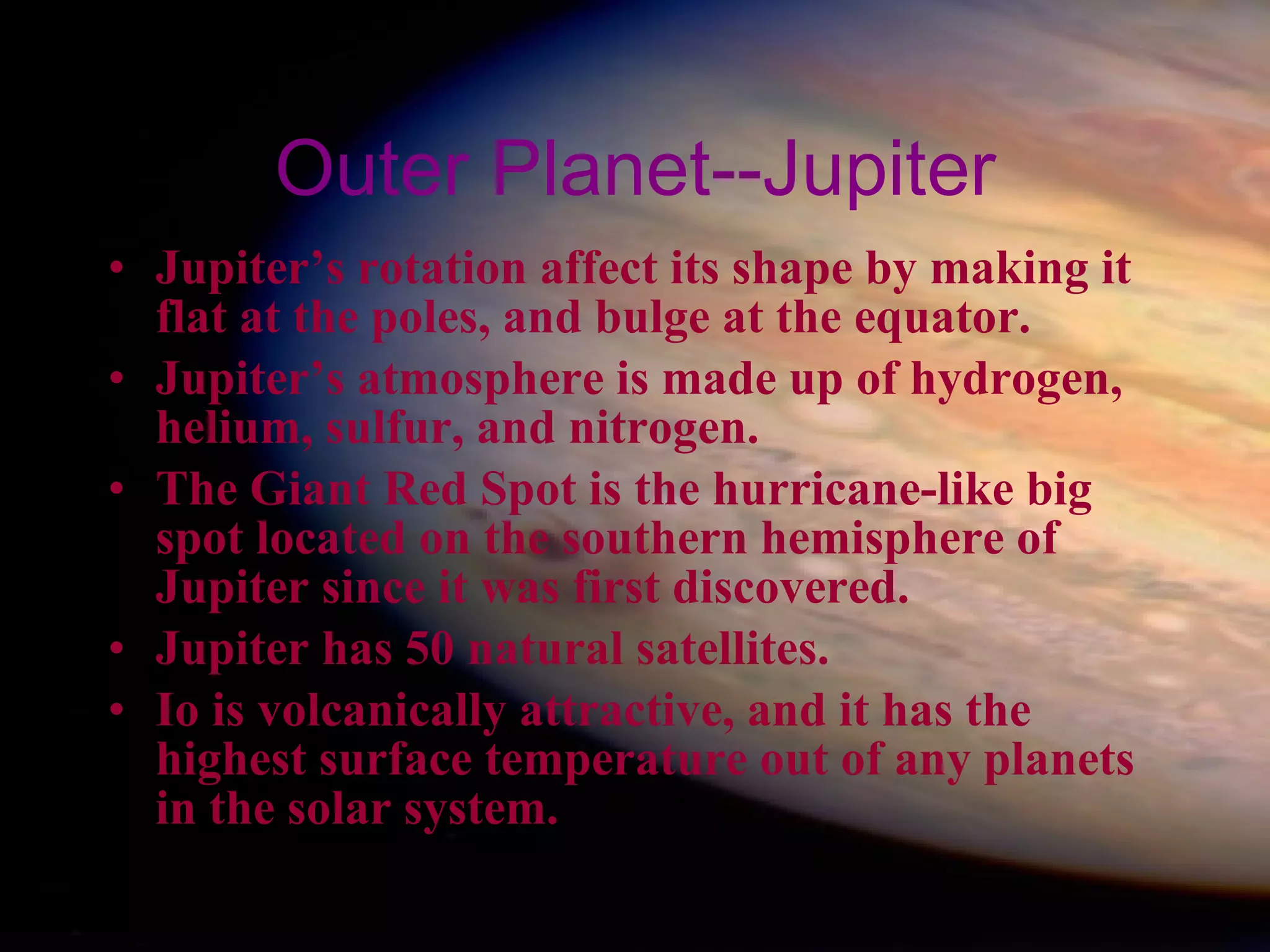 Outer Planet--Jupiter Jupiter’s rotation affect its shape by making it flat at the poles, and bulge at the equator. Jupiter’s atmosphere is made up of hydrogen, helium, sulfur, and nitrogen. The Giant Red Spot is the hurricane-like big spot located on the southern hemisphere of Jupiter since it was first discovered. Jupiter has 50 natural satellites. Io is volcanically attractive, and it has the highest surface temperature out of any planets in the solar system. 