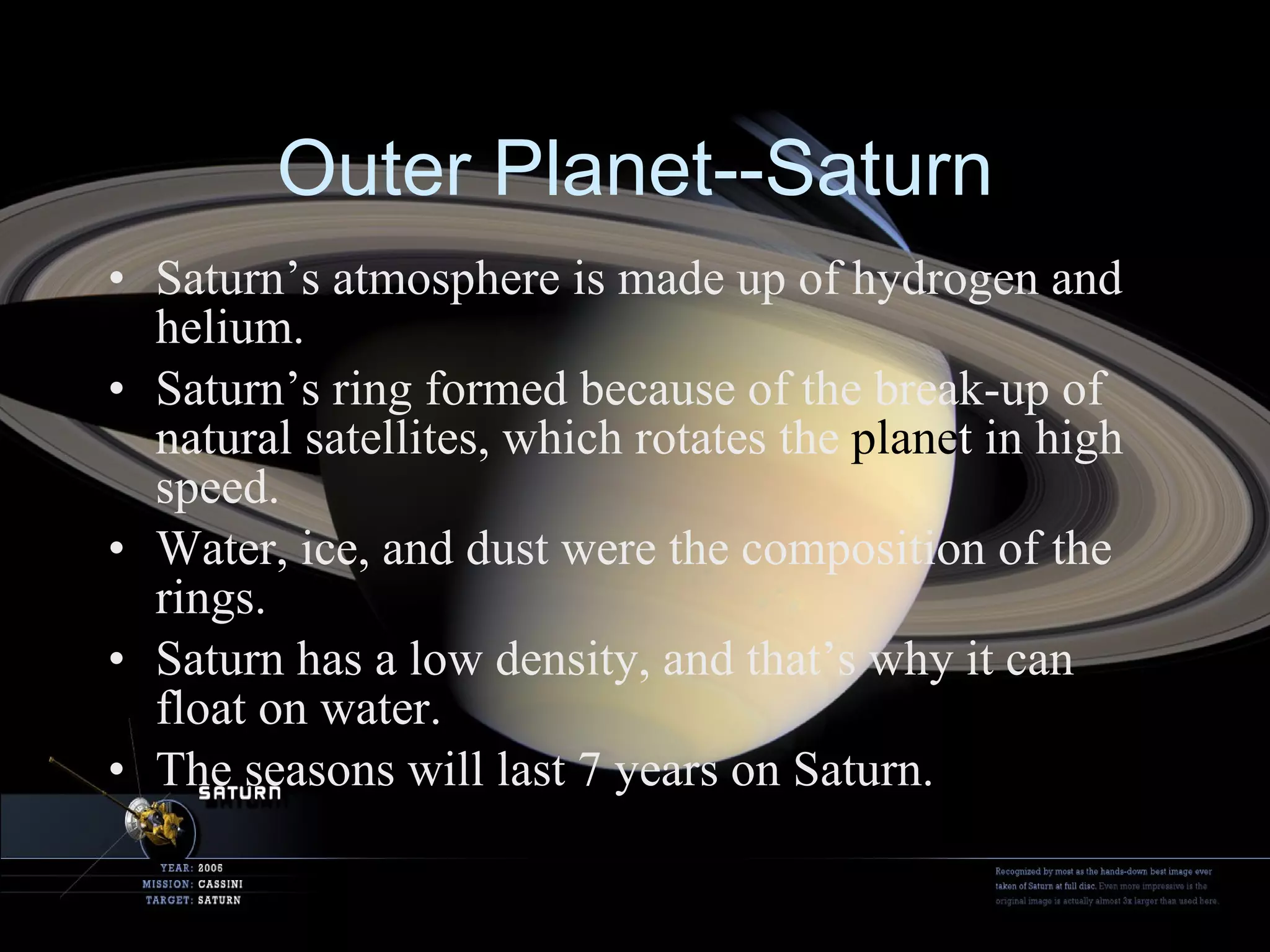 Outer Planet--Saturn Saturn’s atmosphere is made up of hydrogen and helium. Saturn’s ring formed because of the break-up of natural satellites, which rotates the  plane t  in high speed. Water, ice, and dust were the composition of the rings. Saturn has a low density, and that’s why it can float on water. The seasons will last 7 years on Saturn. 