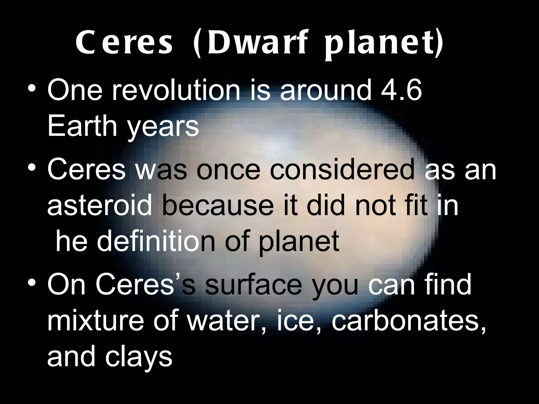Ceres (Dwarf planet) One revolution is around 4.6 Earth years Ceres w as once considered  as an asteroid  because it did not fit  in  t he definitio n of planet On Ceres’ s surface you  can find mixture of water, ice, carbonates, and clays 
