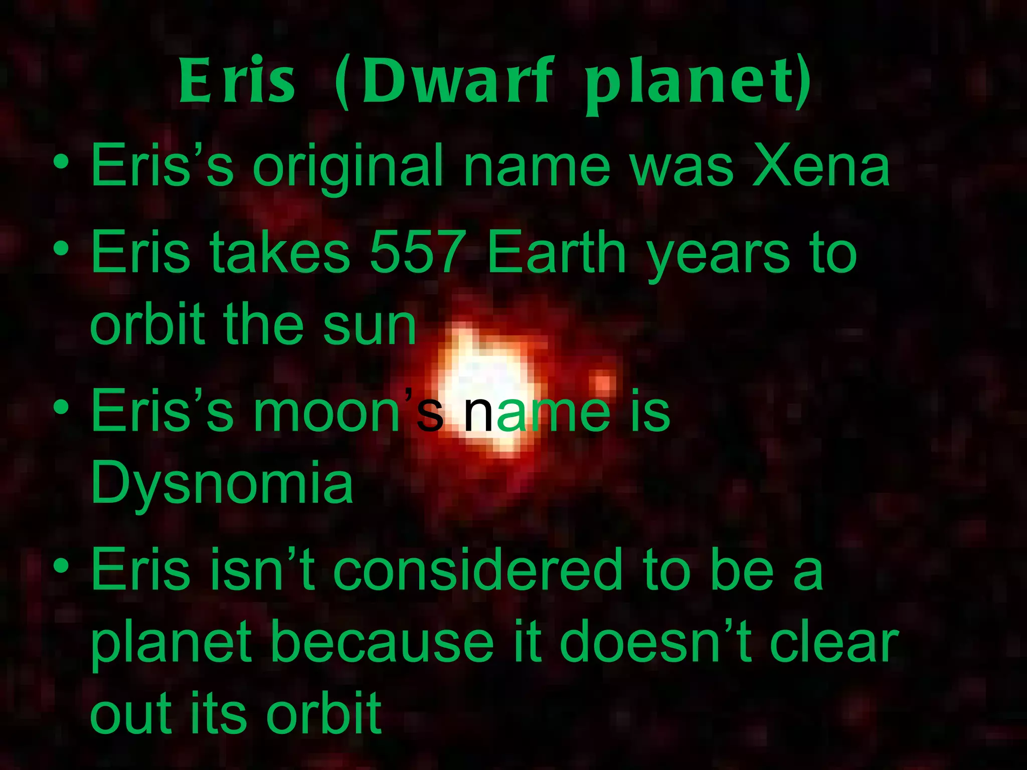 Eris (Dwarf planet) Eris’s original name was Xena Eris takes 557 Earth years to orbit the sun Eris’s moon ’s   n ame is Dysnomia Eris isn’t considered to be a planet because it doesn’t clear out its orbit 