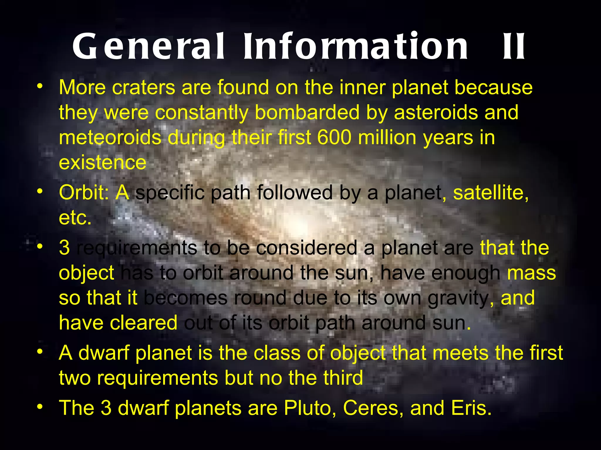 General Information  II More craters are found on the inner planet because they were constantly bombarded by asteroids and meteoroids during their first 600 million years in existence Orbit: A  specific path followed by a planet , satellite, etc. 3  requirements to be considered a planet are  that the object  has to orbit around the sun, have enough  mass so that it  becomes round due to its own gravity , and have cleared  out of its orbit path around sun .  A dwarf planet is the class of object that meets the first two requirements but no the third The 3 dwarf planets are Pluto, Ceres, and Eris. 