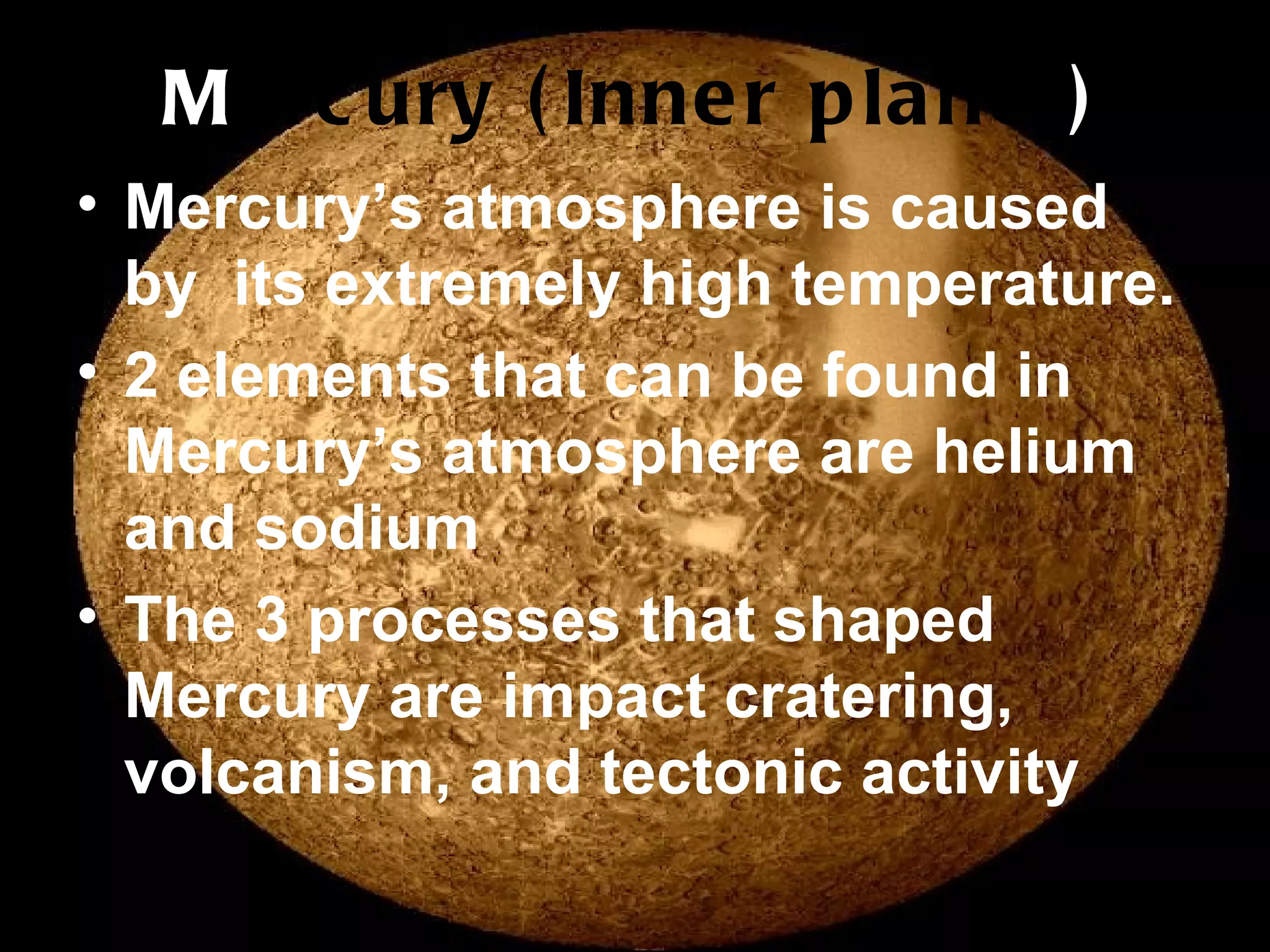 M ercury (Inner planet ) Mercury’s atmosphere is caused by  its extremely high temperature. 2 elements that can be found in Mercury’s atmosphere are helium and sodium The 3 processes that shaped Mercury are impact cratering, volcanism, and tectonic activity 