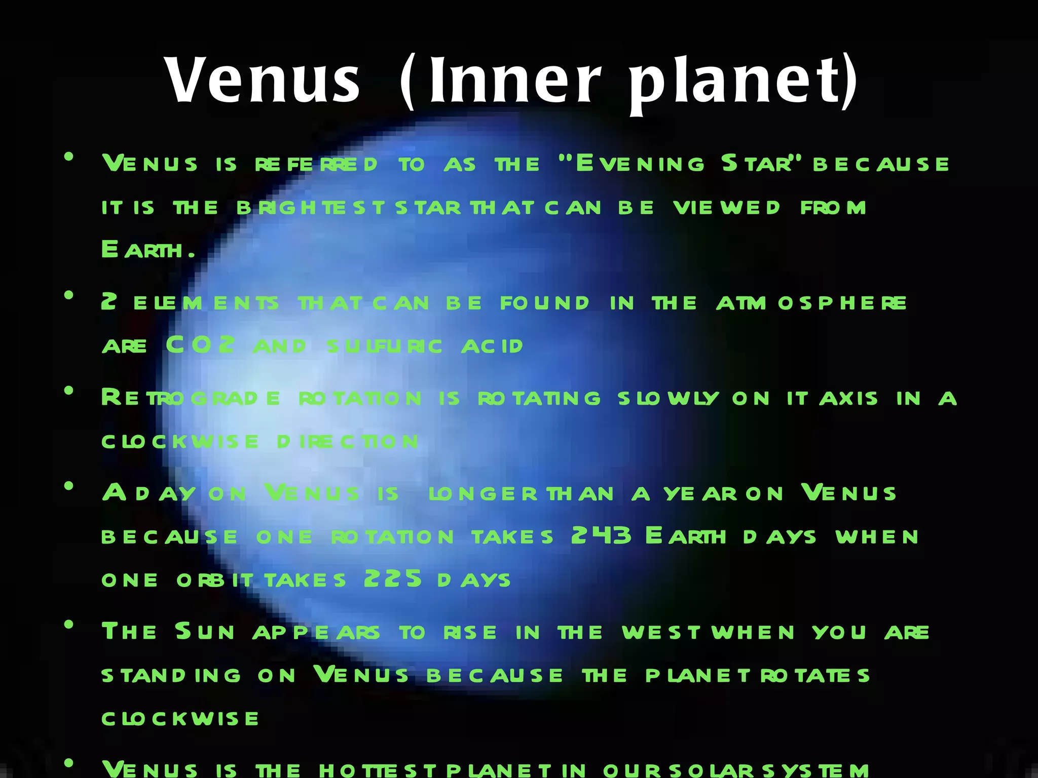 Venus (Inner planet) Venus is referred to as the “Evening Star" because it is the brightest star that can be viewed from Earth.  2 elements that can be found in the atmosphere are CO2 and sulfuric acid Retrograde rotation is rotating slowly on it axis in a clockwise direction A day on Venus is  longer than a year on Venus because one rotation takes 243 Earth days when one orbit takes 225 days The Sun appears to rise in the west when you are standing on Venus because the planet rotates clockwise Venus is the hottest planet in our solar system because its denso atmosphere traps heat 