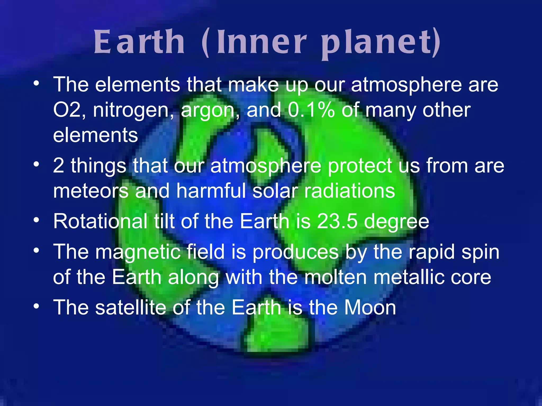 Earth (Inner planet) The elements that make up our atmosphere are O2, nitrogen, argon, and 0.1% of many other elements 2 things that our atmosphere protect us from are meteors and harmful solar radiations Rotational tilt of the Earth is 23.5 degree The magnetic field is produces by the rapid spin of the Earth along with the molten metallic core The satellite of the Earth is the Moon 