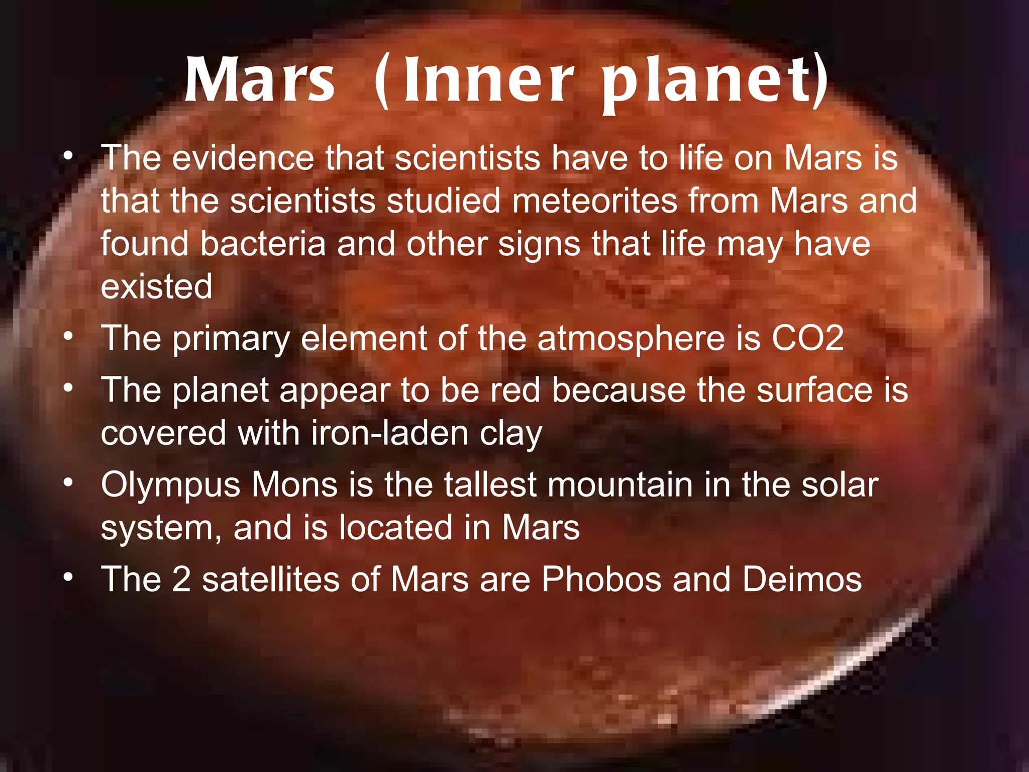 Mars (Inner planet) The evidence that scientists have to life on Mars is that the scientists studied meteorites from Mars and found bacteria and other signs that life may have existed The primary element of the atmosphere is CO2 The planet appear to be red because the surface is covered with iron-laden clay Olympus Mons is the tallest mountain in the solar system, and is located in Mars The 2 satellites of Mars are Phobos and Deimos 