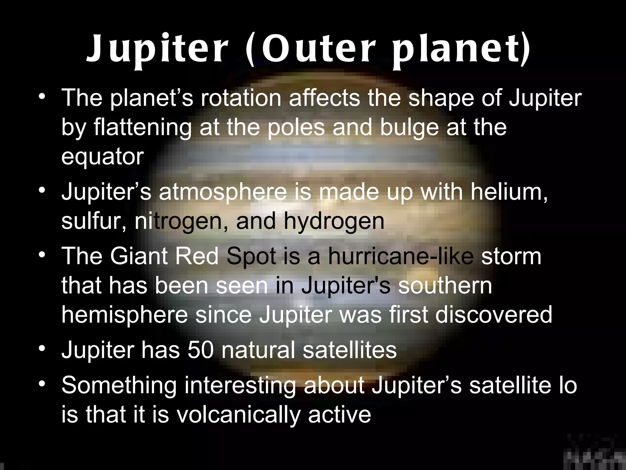 Jupiter (Outer planet) The planet’s rotation affects the shape of Jupiter by flattening at the poles and bulge at the equator Jupiter’s atmosphere is made up with helium, sulfur, ni trogen, and hydrogen The Giant Red  Spot is a hurricane-like  storm   that has been seen  in Jupiter's  southern hemisphere since Jupiter was first discovered Jupiter has 50 natural satellites Something interesting about Jupiter’s satellite lo is that it is volcanically active 
