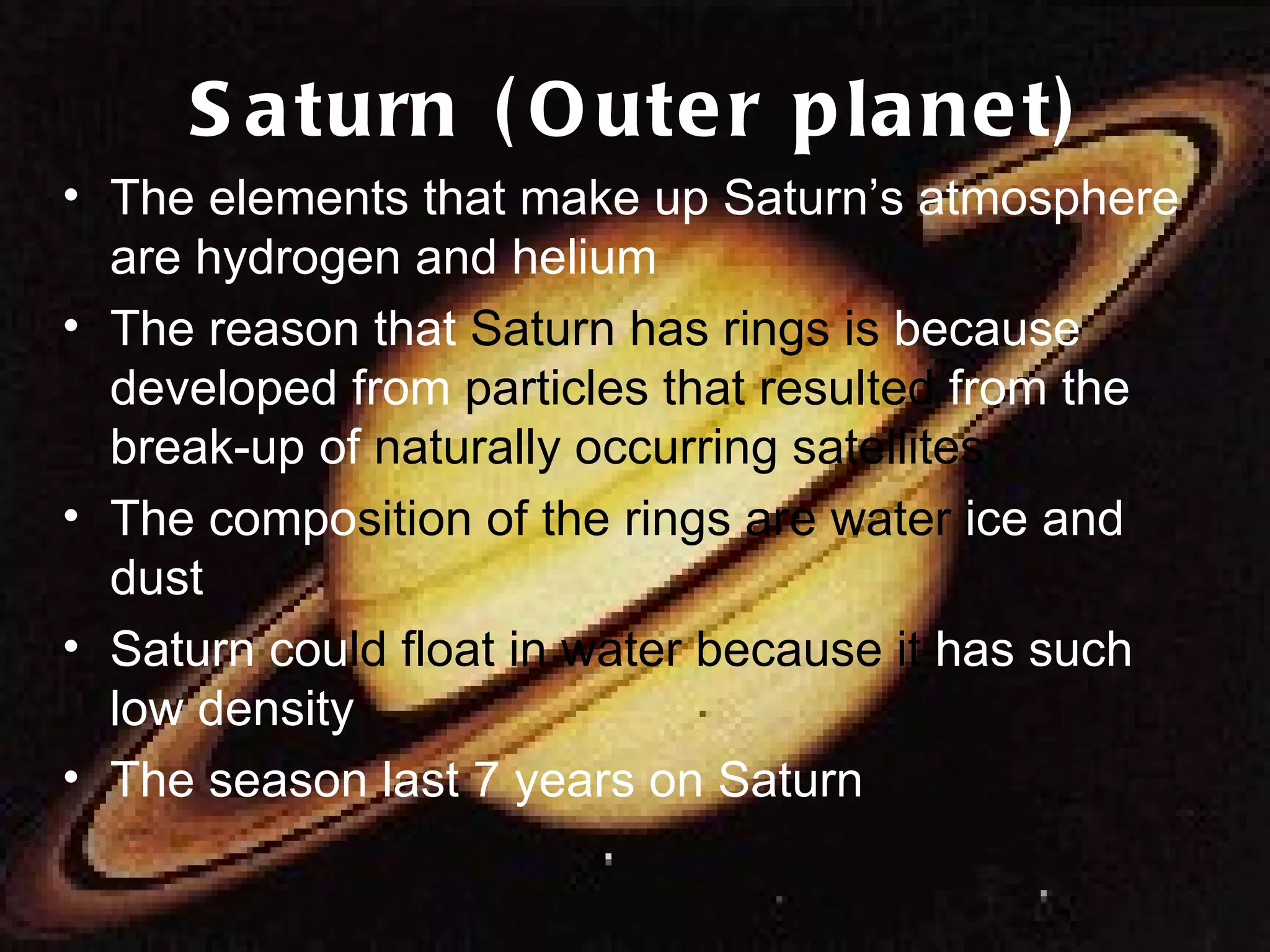 Saturn (Outer planet) The elements that make up Saturn’s atmosphere are hydrogen and helium The reason that  Saturn has rings is  because  developed from  particles that resulted  from the break-up of  naturally occurring satellites The compo sition of the rings are water  ice and dust Saturn cou ld float in water because it  has such low density The season last 7 years on Saturn 
