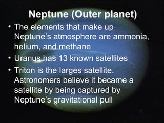 Neptune (Outer planet) The elements that make up Neptune’s atmosphere are ammonia, helium, and methane Uranus has 13 known satellites Triton is the larges satellite. Astronomers believe it became a satellite by being captured by Neptune’s gravitational pull 