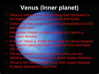 Venus (Inner planet) Venus is referred to as the “Evening Star" because it is the brightest star that can be viewed from Earth.  2 elements that can be found in the atmosphere are CO2 and sulfuric acid Retrograde rotation is rotating slowly on it axis in a clockwise direction A day on Venus is  longer than a year on Venus because one rotation takes 243 Earth days when one orbit takes 225 days The Sun appears to rise in the west when you are standing on Venus because the planet rotates clockwise Venus is the hottest planet in our solar system because its denso atmosphere traps heat 