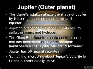 Jupiter (Outer planet) The planet’s rotation affects the shape of Jupiter by flattening at the poles and bulge at the equator Jupiter’s atmosphere is made up with helium, sulfur, ni trogen, and hydrogen The Giant Red  Spot is a hurricane-like  storm   that has been seen  in Jupiter's  southern hemisphere since Jupiter was first discovered Jupiter has 50 natural satellites Something interesting about Jupiter’s satellite lo is that it is volcanically active 