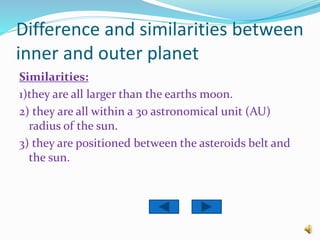 Difference and similarities between
inner and outer planet
Similarities:
1)they are all larger than the earths moon.
2) they are all within a 30 astronomical unit (AU)
radius of the sun.
3) they are positioned between the asteroids belt and
the sun.
 