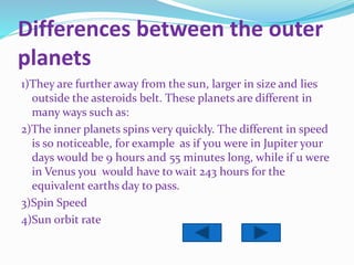 Differences between the outer
planets
1)They are further away from the sun, larger in size and lies
outside the asteroids belt. These planets are different in
many ways such as:
2)The inner planets spins very quickly. The different in speed
is so noticeable, for example as if you were in Jupiter your
days would be 9 hours and 55 minutes long, while if u were
in Venus you would have to wait 243 hours for the
equivalent earths day to pass.
3)Spin Speed
4)Sun orbit rate
 